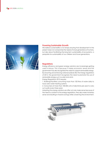 Regulations
Energy efficiency and green energy solutions are increasingly getting
used in Kenya. This is because it makes economic sense and the
government has also recognised the need to support renewable energy.
By enacting and enforcing national policies like the Energy regulations
of 2012, the government recognizes the need to promote the use of
renewable energy such as solar and wind.
Energy Regulations 2012 requires
1. Buildings/facilities consuming more than 100 litres of water daily to
have solar water heating systems
2. Consumers of more than 180,000 units of electricity per year to carry
out audits every three years
Adopting the energy solutions we offer not only make sense because of
the need to conform to the energy regulations, they also make monetary
sense and resulting in massive savings while conserving the environment.
Powering Sustainable Growth
We believe sustainability is not simply ensuring that development in the
present does not compromise the needs of future generations of humans,
but also about facilitating the long-term sustainability of ecosystems- a
perquisite for sustainability of our children and future generations.
solid state solutions
 