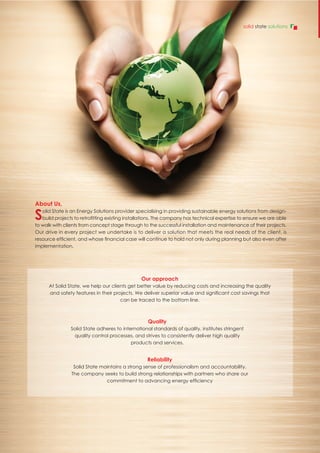 About Us,
Solid State is an Energy Solutions provider specialising in providing sustainable energy solutions from design-
build projects to retrofitting existing installations. The company has technical expertise to ensure we are able
to walk with clients from concept stage through to the successful installation and maintenance of their projects.
Our drive in every project we undertake is to deliver a solution that meets the real needs of the client, is
resource efficient, and whose financial case will continue to hold not only during planning but also even after
implementation.
Reliability
Solid State maintains a strong sense of professionalism and accountability.
The company seeks to build strong relationships with partners who share our
commitment to advancing energy efficiency
Quality
Solid State adheres to international standards of quality, institutes stringent
quality control processes, and strives to consistently deliver high quality
products and services.
Our approach
At Solid State, we help our clients get better value by reducing costs and increasing the quality
and safety features in their projects. We deliver superior value and significant cost savings that
can be traced to the bottom line.
solid state solutions
 