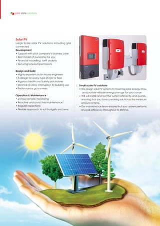 Solar PV
Large Scale solar PV solutions including grid
connected
Development
• Support with your company’s business case
• Best model of ownership for you
• Financial modelling, tariff analysis
• Securing required permissions
Design and build
• Highly experienced in-house engineers
• A design for every type of roof or field
• Rigorous health and safety procedures
• Minimal (or zero) interruption to building use
• Performance guarantees
Operation & Maintenance
• 24-hour remote monitoring
• Reactive and proactive maintenance
• Regular inspections
• Flexible approach to suit budgets and aims
Small-scale PV solutions
• We design solar PV systems to maximise solar energy draw
and provide reliable energy storage for your house.
• Will will install and test the system efficiently and quickly,
ensuring that you have a working solution in the minimum
amount of time.
• Our maintenance team ensures that your system performs
at peak efficiency throughout its lifetime.
solid state solutions
 