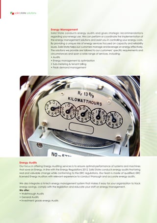 Energy Management
Solid State conducts energy audits and gives strategic recommendations
regarding your energy use. We can perform or coordinate the implementation of
the energy management solutions and assist you in controlling your energy costs.
By providing a unique mix of energy services focused on capacity and reliability
issues, Solid State helps our customers manage and leverage on energy effectively.
The solutions we provide are tailored to our customers’ specific requirements and
circumstances and span a wide range of services, including:
• Audits
• Energy management & optimization
• Sub-metering & tenant billing
• Peak demand management
Energy Audits
Our focus in offering Energy Auditing services is to ensure optimal performance of systems and machines
that save on Energy. In line with the Energy Regulations 2012, Solid State conducts energy audits that bring
real and valuable change while conforming to the ERC regulations. Our team is made of qualified; ERC
licensed Energy Auditors with relevant experience to conduct thorough and accurate energy audits.
We also integrate a hi-tech energy management system that makes it easy for your organization to track
energy savings, comply with the legislation and educate your staff on energy management.
We offer:
• Walkthrough Audits
• General Audits
• Investment grade energy Audits
solid state solutions
 