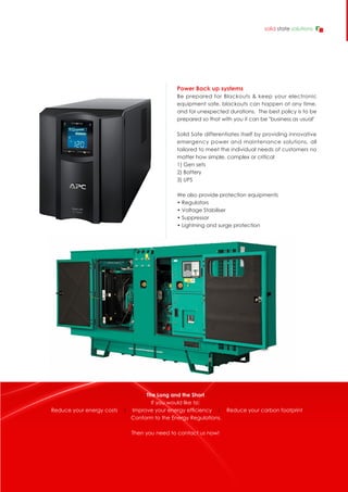 The Long and the Short
If you would like to:
Reduce your energy costs | Improve your energy efficiency | Reduce your carbon footprint
Conform to the Energy Regulations.
Then you need to contact us now!
Power Back up systems
Be prepared for Blackouts & keep your electronic
equipment safe, blackouts can happen at any time,
and for unexpected durations. The best policy is to be
prepared so that with you it can be "business as usual"
Solid Sate differentiates itself by providing innovative
emergency power and maintenance solutions, all
tailored to meet the individual needs of customers no
matter how simple, complex or critical
1) Gen sets
2) Battery
3) UPS
We also provide protection equipments
• Regulators
• Voltage Stabiliser
• Suppressor
• Lightning and surge protection
 
solid state solutions
 