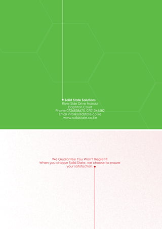 Solid State Solutions
River Side Drive Nairobi
Daphton Court
Phone 0726838675, 0701346582
Email info@solidstate.co.ke
www.solidstate.co.ke
We Guarantee You Won’t Regret It
When you choose Solid State, we choose to ensure
your satisfaction.
 