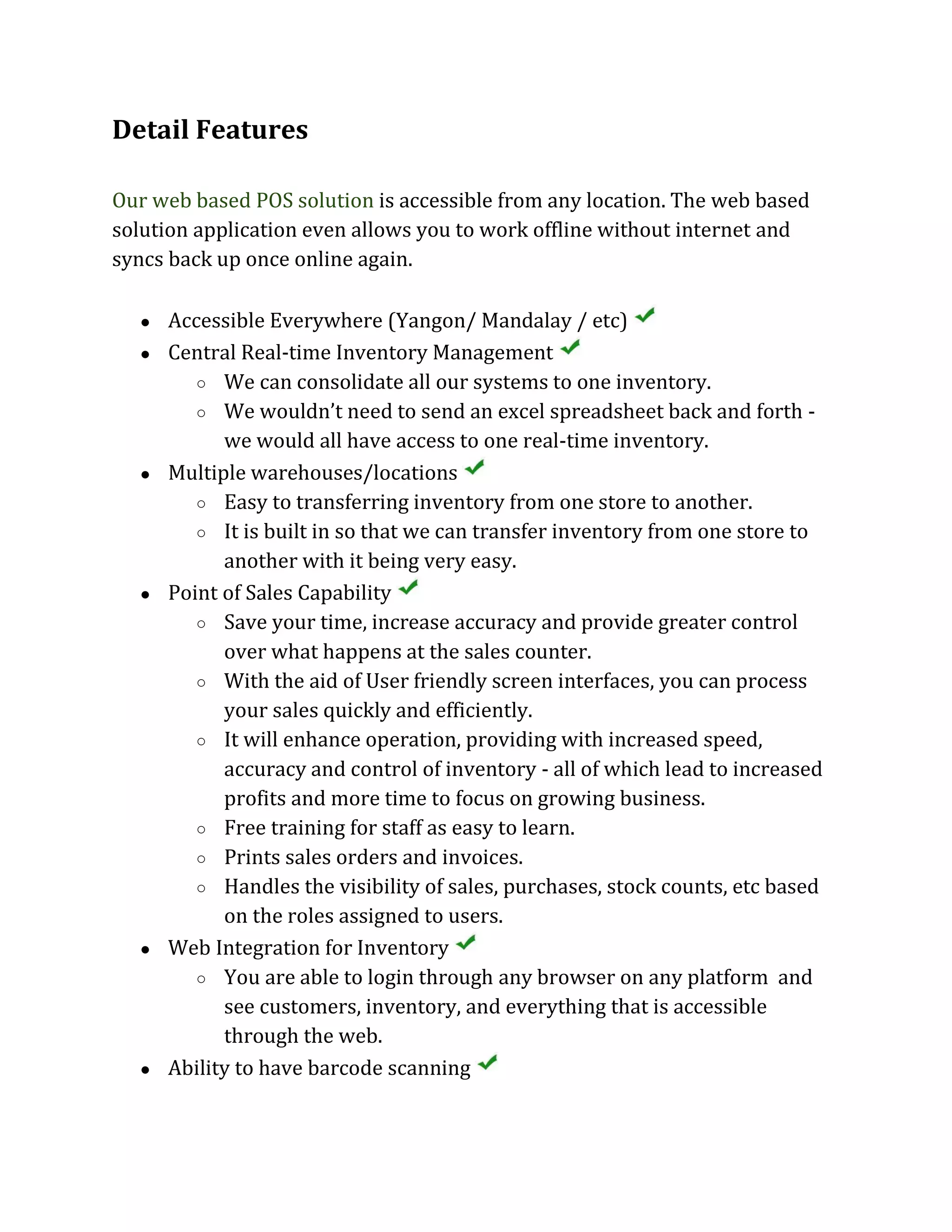 Detail Features
Our web based POS solution is accessible from any location. The web based
solution application even allows you to work offline without internet and
syncs back up once online again.
● Accessible Everywhere (Yangon/ Mandalay / etc)
● Central Real-time Inventory Management
○ We can consolidate all our systems to one inventory.
○ We wouldn’t need to send an excel spreadsheet back and forth -
we would all have access to one real-time inventory.
● Multiple warehouses/locations
○ Easy to transferring inventory from one store to another.
○ It is built in so that we can transfer inventory from one store to
another with it being very easy.
● Point of Sales Capability
○ Save your time, increase accuracy and provide greater control
over what happens at the sales counter.
○ With the aid of User friendly screen interfaces, you can process
your sales quickly and efficiently.
○ It will enhance operation, providing with increased speed,
accuracy and control of inventory - all of which lead to increased
profits and more time to focus on growing business.
○ Free training for staff as easy to learn.
○ Prints sales orders and invoices.
○ Handles the visibility of sales, purchases, stock counts, etc based
on the roles assigned to users.
● Web Integration for Inventory
○ You are able to login through any browser on any platform and
see customers, inventory, and everything that is accessible
through the web.
● Ability to have barcode scanning
 