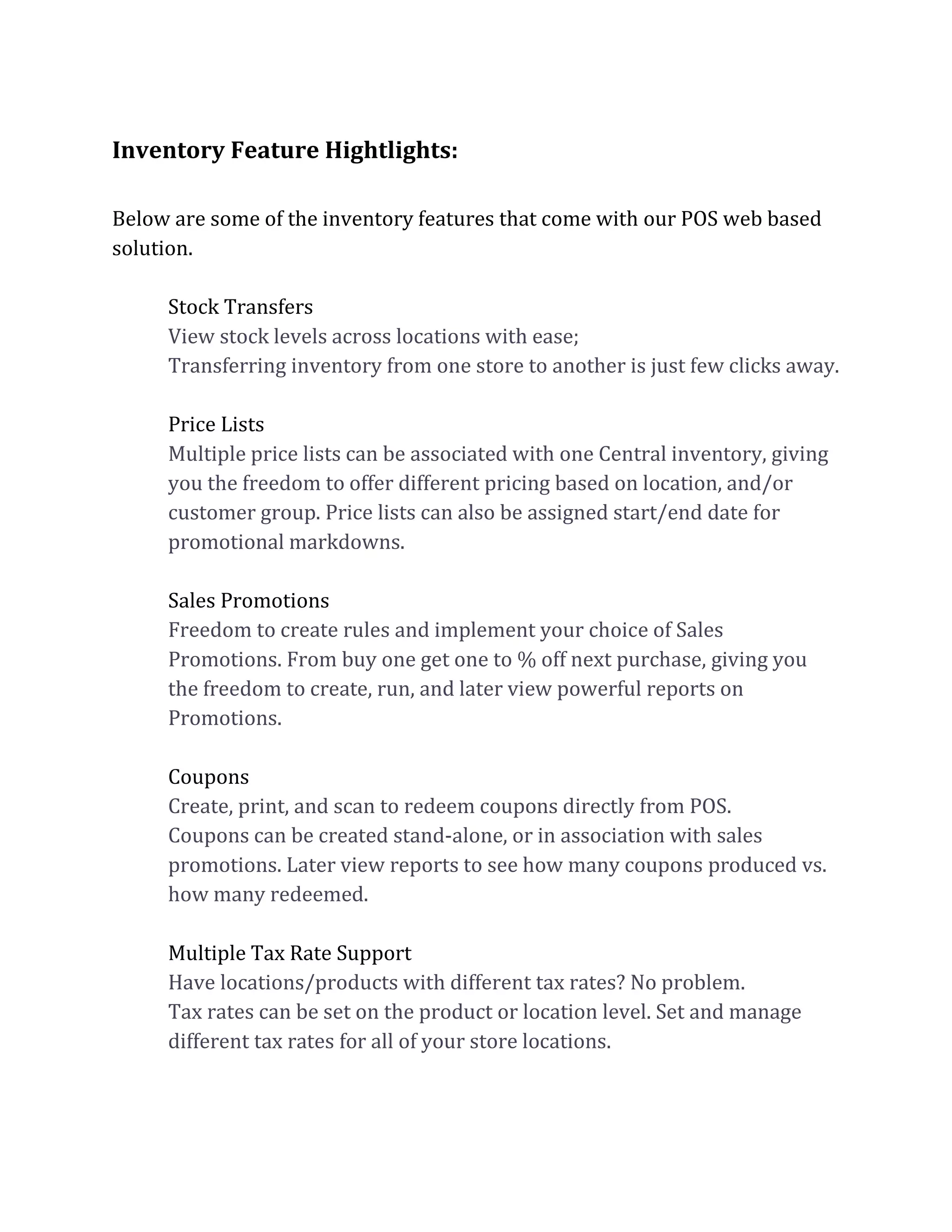 Inventory Feature Hightlights:
Below are some of the inventory features that come with our POS web based
solution.
Stock Transfers
View stock levels across locations with ease;
Transferring inventory from one store to another is just few clicks away.
Price Lists
Multiple price lists can be associated with one Central inventory, giving
you the freedom to offer different pricing based on location, and/or
customer group. Price lists can also be assigned start/end date for
promotional markdowns.
Sales Promotions
Freedom to create rules and implement your choice of Sales
Promotions. From buy one get one to % off next purchase, giving you
the freedom to create, run, and later view powerful reports on
Promotions.
Coupons
Create, print, and scan to redeem coupons directly from POS.
Coupons can be created stand-alone, or in association with sales
promotions. Later view reports to see how many coupons produced vs.
how many redeemed.
Multiple Tax Rate Support
Have locations/products with different tax rates? No problem.
Tax rates can be set on the product or location level. Set and manage
different tax rates for all of your store locations.
 