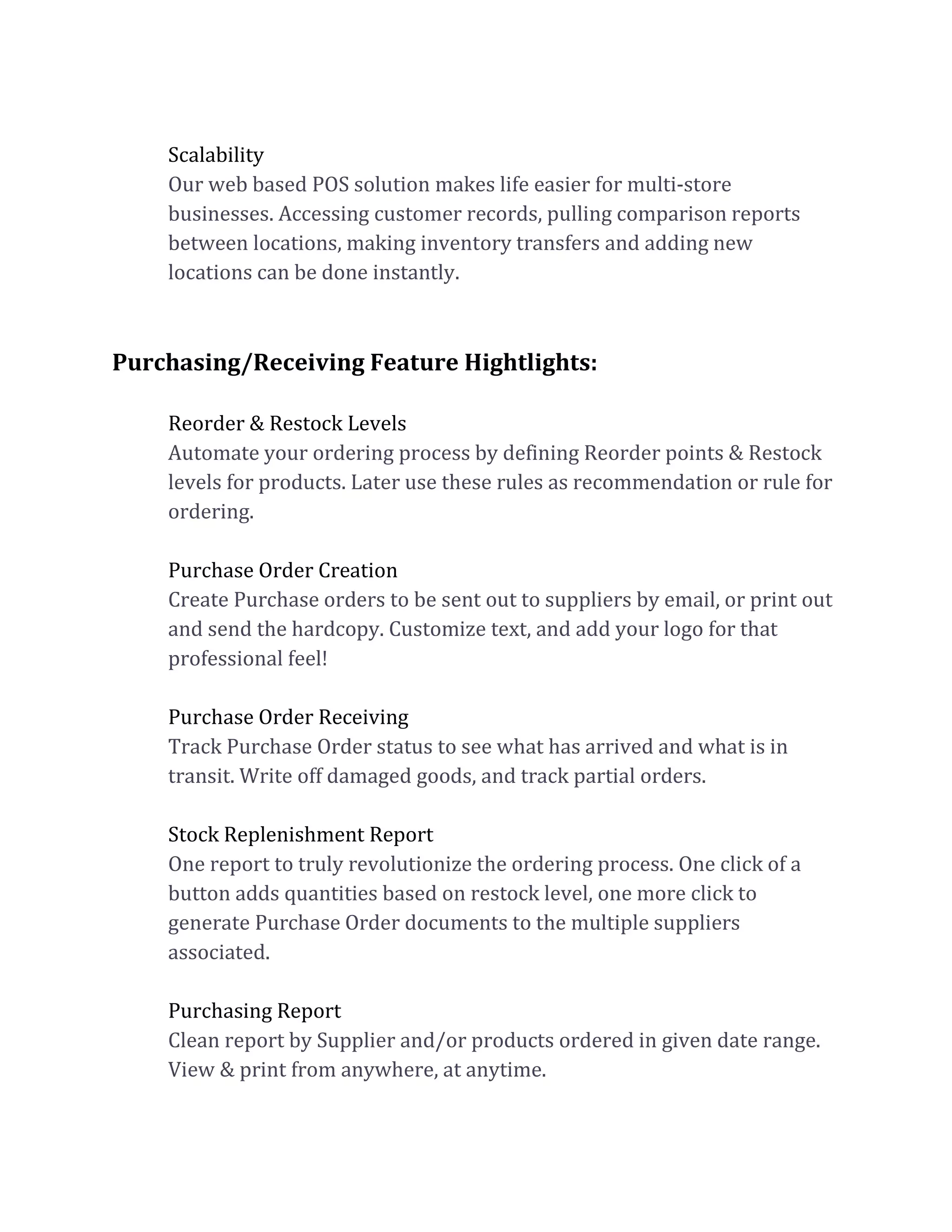 Scalability
Our web based POS solution makes life easier for multi-store
businesses. Accessing customer records, pulling comparison reports
between locations, making inventory transfers and adding new
locations can be done instantly.
Purchasing/Receiving Feature Hightlights:
Reorder & Restock Levels
Automate your ordering process by defining Reorder points & Restock
levels for products. Later use these rules as recommendation or rule for
ordering.
Purchase Order Creation
Create Purchase orders to be sent out to suppliers by email, or print out
and send the hardcopy. Customize text, and add your logo for that
professional feel!
Purchase Order Receiving
Track Purchase Order status to see what has arrived and what is in
transit. Write off damaged goods, and track partial orders.
Stock Replenishment Report
One report to truly revolutionize the ordering process. One click of a
button adds quantities based on restock level, one more click to
generate Purchase Order documents to the multiple suppliers
associated.
Purchasing Report
Clean report by Supplier and/or products ordered in given date range.
View & print from anywhere, at anytime.
 