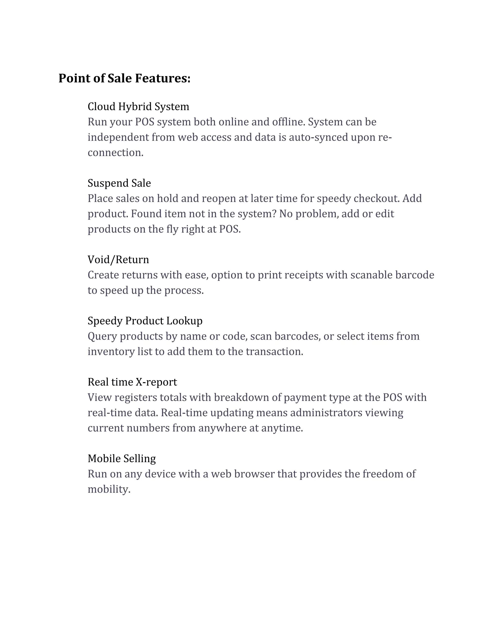Point of Sale Features:
Cloud Hybrid System
Run your POS system both online and offline. System can be
independent from web access and data is auto-synced upon re-
connection.
Suspend Sale
Place sales on hold and reopen at later time for speedy checkout. Add
product. Found item not in the system? No problem, add or edit
products on the fly right at POS.
Void/Return
Create returns with ease, option to print receipts with scanable barcode
to speed up the process.
Speedy Product Lookup
Query products by name or code, scan barcodes, or select items from
inventory list to add them to the transaction.
Real time X-report
View registers totals with breakdown of payment type at the POS with
real-time data. Real-time updating means administrators viewing
current numbers from anywhere at anytime.
Mobile Selling
Run on any device with a web browser that provides the freedom of
mobility.
 