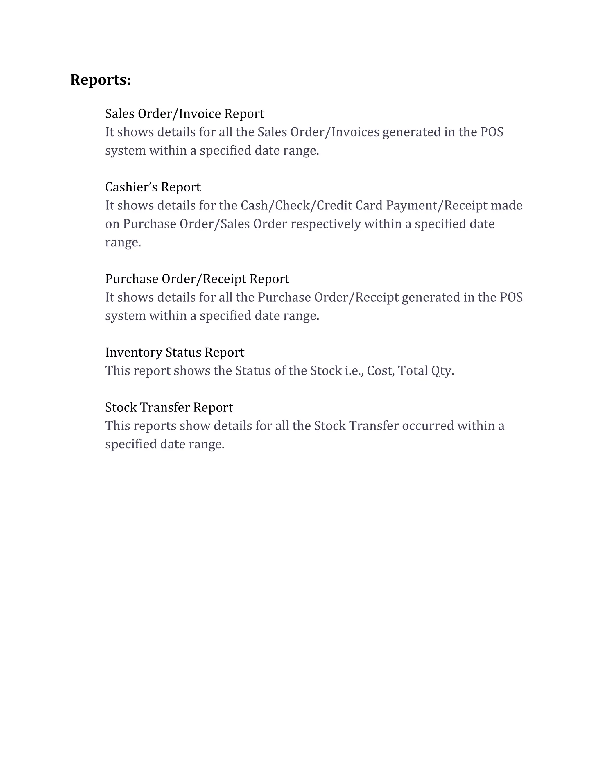 Reports:
Sales Order/Invoice Report
It shows details for all the Sales Order/Invoices generated in the POS
system within a specified date range.
Cashier’s Report
It shows details for the Cash/Check/Credit Card Payment/Receipt made
on Purchase Order/Sales Order respectively within a specified date
range.
Purchase Order/Receipt Report
It shows details for all the Purchase Order/Receipt generated in the POS
system within a specified date range.
Inventory Status Report
This report shows the Status of the Stock i.e., Cost, Total Qty.
Stock Transfer Report
This reports show details for all the Stock Transfer occurred within a
specified date range.
 