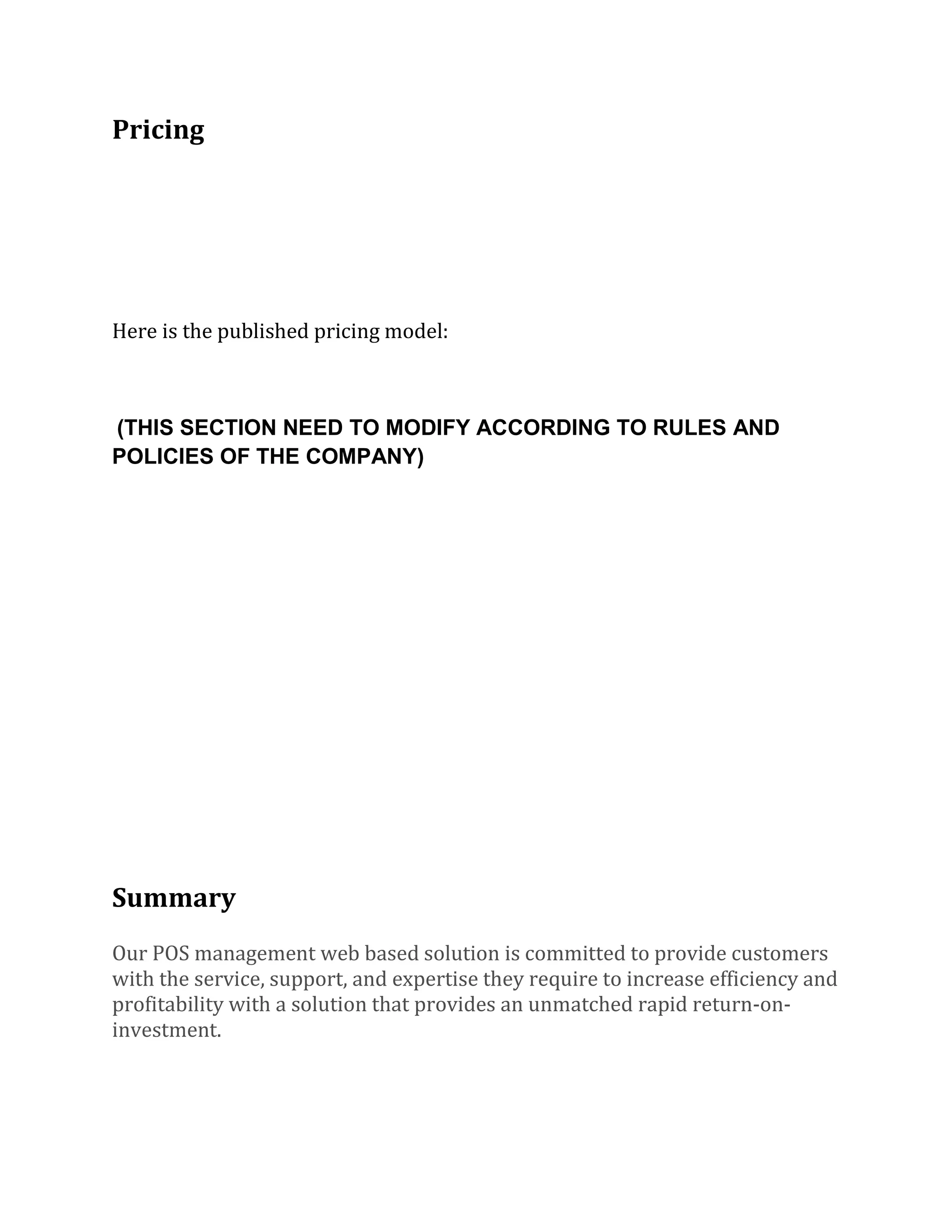 Pricing
Here is the published pricing model:
(THIS SECTION NEED TO MODIFY ACCORDING TO RULES AND
POLICIES OF THE COMPANY)
Summary
Our POS management web based solution is committed to provide customers
with the service, support, and expertise they require to increase efficiency and
profitability with a solution that provides an unmatched rapid return-on-
investment.
 
