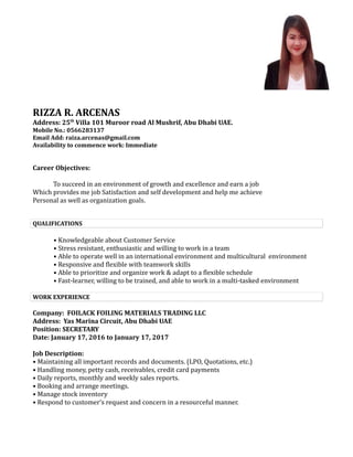 RIZZA R. ARCENAS
Address: 25th
Villa 101 Muroor road Al Mushrif, Abu Dhabi UAE.
Mobile No.: 0566283137
Email Add: raiza.arcenas@gmail.com
Availability to commence work: Immediate
Career Objectives:
To succeed in an environment of growth and excellence and earn a job
Which provides me job Satisfaction and self development and help me achieve
Personal as well as organization goals.
QUALIFICATIONS
• Knowledgeable about Customer Service
• Stress resistant, enthusiastic and willing to work in a team
• Able to operate well in an international environment and multicultural environment
• Responsive and flexible with teamwork skills
• Able to prioritize and organize work & adapt to a flexible schedule
• Fast-learner, willing to be trained, and able to work in a multi-tasked environment
WORK EXPERIENCE
Company: FOILACK FOILING MATERIALS TRADING LLC
Address: Yas Marina Circuit, Abu Dhabi UAE
Position: SECRETARY
Date: January 17, 2016 to January 17, 2017
Job Description:
• Maintaining all important records and documents. (LPO, Quotations, etc.)
• Handling money, petty cash, receivables, credit card payments
• Daily reports, monthly and weekly sales reports.
• Booking and arrange meetings.
• Manage stock inventory
• Respond to customer’s request and concern in a resourceful manner.
 