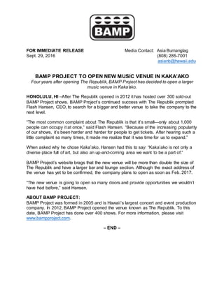 FOR IMMEDIATE RELEASE Media Contact: Asia Bumanglag
Sept. 29, 2016 (808) 285-7001
asianb@hawaii.edu
BAMP PROJECT TO OPEN NEW MUSIC VENUE IN KAKA’AKO
Four years after opening The Republik, BAMP Project has decided to open a larger
music venue in Kaka’ako.
HONOLULU, HI –After The Republik opened in 2012 it has hosted over 300 sold-out
BAMP Project shows. BAMP Project’s continued success with The Republik prompted
Flash Hansen, CEO, to search for a bigger and better venue to take the company to the
next level.
“The most common complaint about The Republik is that it’s small—only about 1,000
people can occupy it at once,” said Flash Hansen. “Because of the increasing popularity
of our shows, it’s been harder and harder for people to get tickets. After hearing such a
little complaint so many times, it made me realize that it was time for us to expand.”
When asked why he chose Kaka’ako, Hansen had this to say: “Kaka’ako is not only a
diverse place full of art, but also an up-and-coming area we want to be a part of.”
BAMP Project’s website brags that the new venue will be more than double the size of
The Republik and have a larger bar and lounge section. Although the exact address of
the venue has yet to be confirmed, the company plans to open as soon as Feb. 2017.
“The new venue is going to open so many doors and provide opportunities we wouldn’t
have had before,” said Hansen.
ABOUT BAMP PROJECT:
BAMP Project was formed in 2005 and is Hawaii’s largest concert and event production
company. In 2012, BAMP Project opened the venue known as The Republik. To this
date, BAMP Project has done over 400 shows. For more information, please visit
www.bampproject.com.
– END –
 