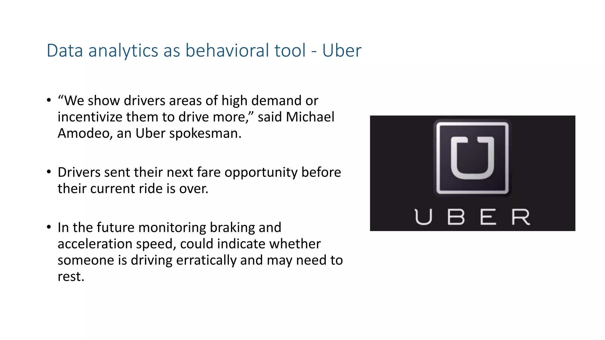 Data analytics as behavioral tool - Uber
• “We show drivers areas of high demand or
incentivize them to drive more,” said Michael
Amodeo, an Uber spokesman.
• Drivers sent their next fare opportunity before
their current ride is over.
• In the future monitoring braking and
acceleration speed, could indicate whether
someone is driving erratically and may need to
rest.
 