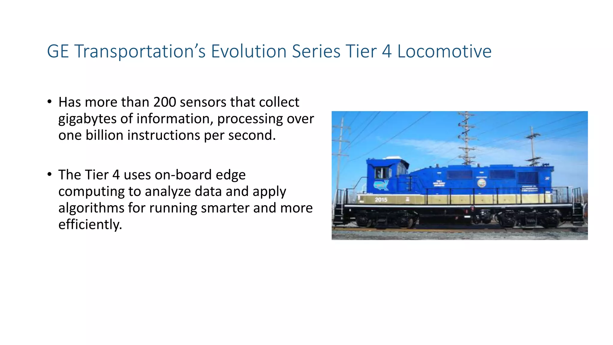 GE Transportation’s Evolution Series Tier 4 Locomotive
• Has more than 200 sensors that collect
gigabytes of information, processing over
one billion instructions per second.
• The Tier 4 uses on-board edge
computing to analyze data and apply
algorithms for running smarter and more
efficiently.
 