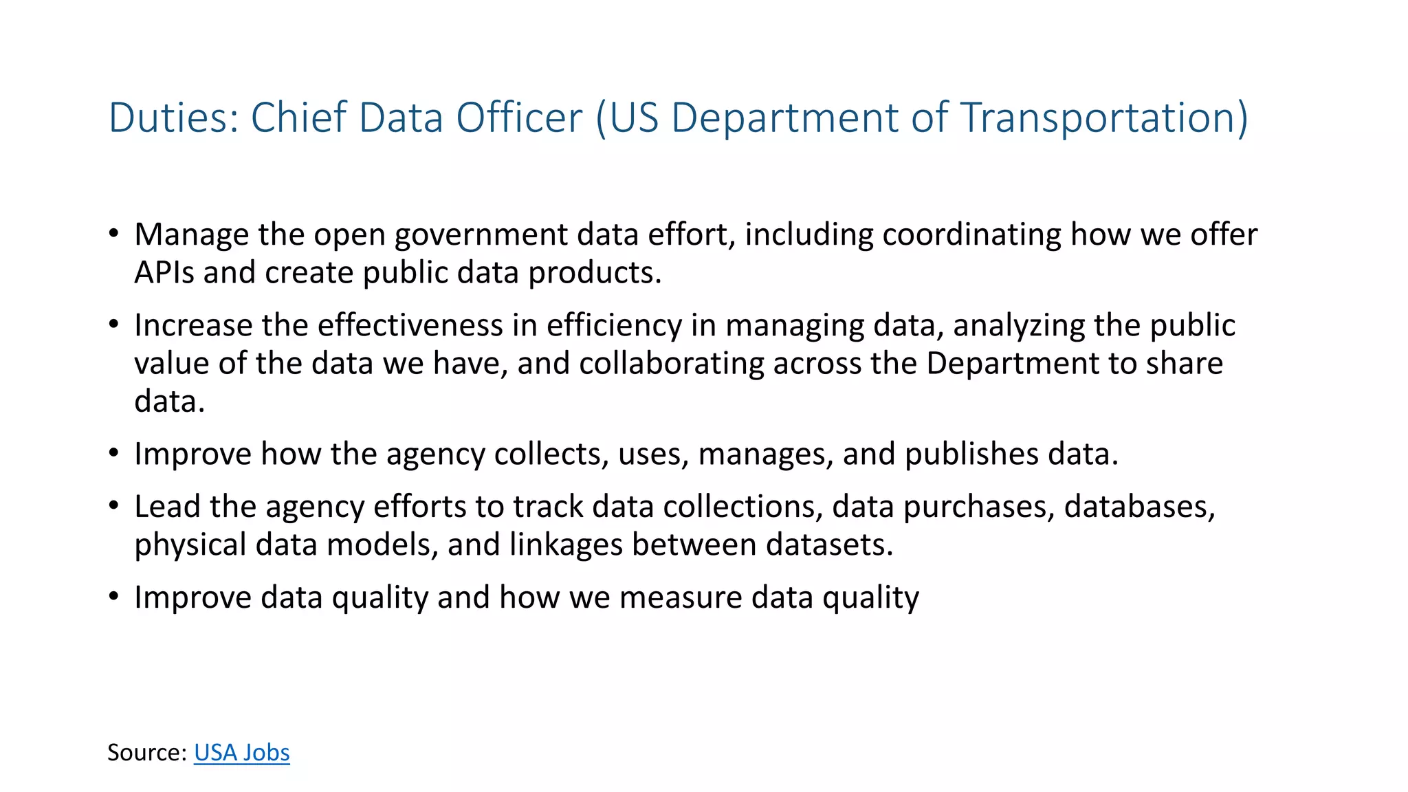 Duties: Chief Data Officer (US Department of Transportation)
• Manage the open government data effort, including coordinating how we offer
APIs and create public data products.
• Increase the effectiveness in efficiency in managing data, analyzing the public
value of the data we have, and collaborating across the Department to share
data.
• Improve how the agency collects, uses, manages, and publishes data.
• Lead the agency efforts to track data collections, data purchases, databases,
physical data models, and linkages between datasets.
• Improve data quality and how we measure data quality
Source: USA Jobs
 