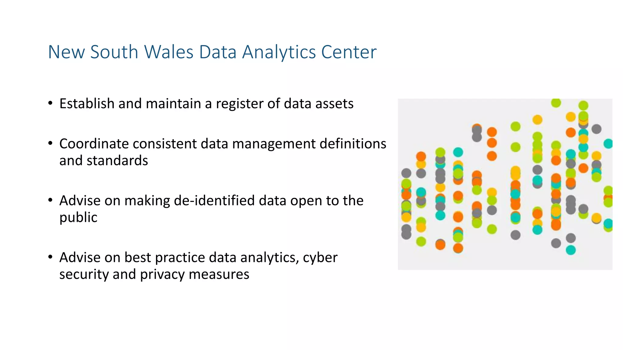 New South Wales Data Analytics Center
• Establish and maintain a register of data assets
• Coordinate consistent data management definitions
and standards
• Advise on making de-identified data open to the
public
• Advise on best practice data analytics, cyber
security and privacy measures
 