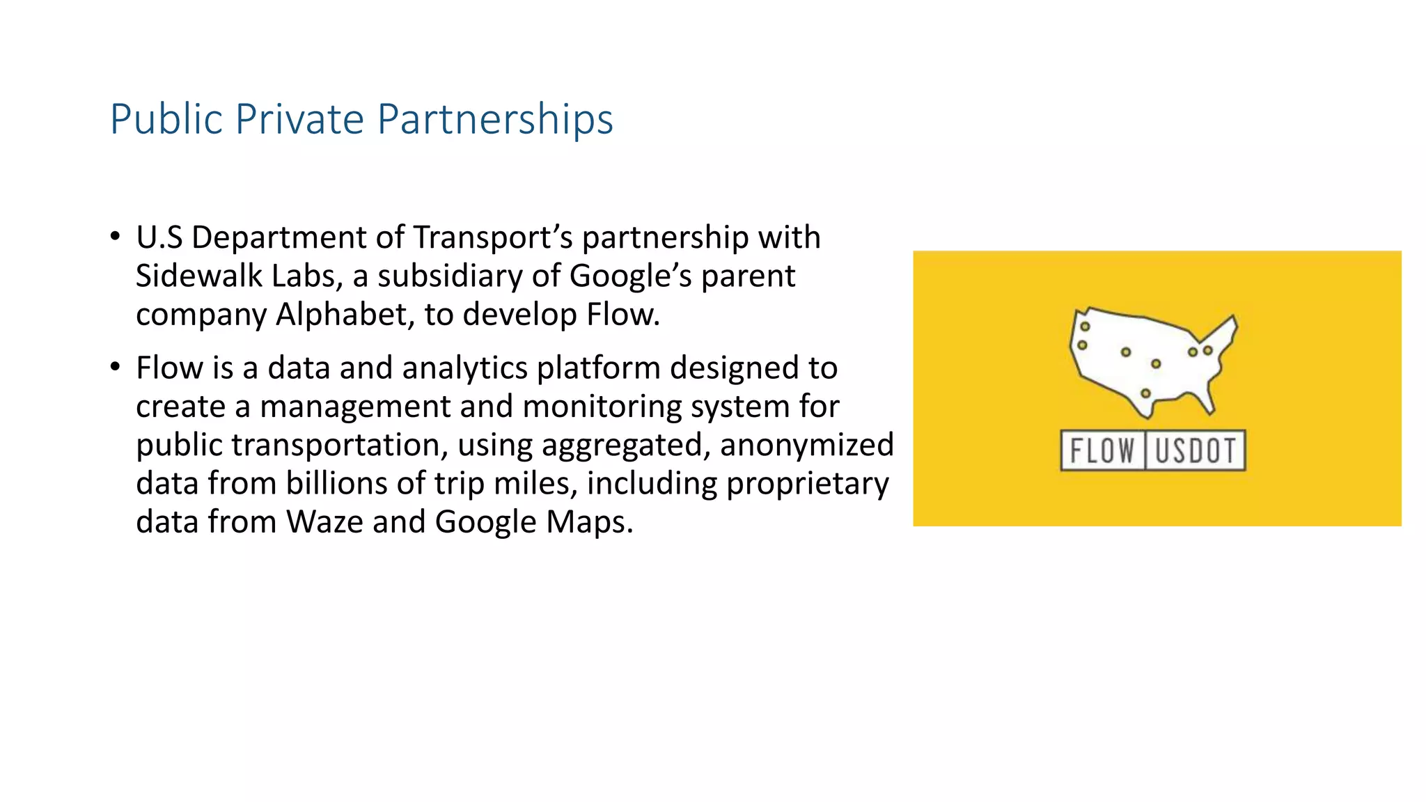 Public Private Partnerships
• U.S Department of Transport’s partnership with
Sidewalk Labs, a subsidiary of Google’s parent
company Alphabet, to develop Flow.
• Flow is a data and analytics platform designed to
create a management and monitoring system for
public transportation, using aggregated, anonymized
data from billions of trip miles, including proprietary
data from Waze and Google Maps.
 