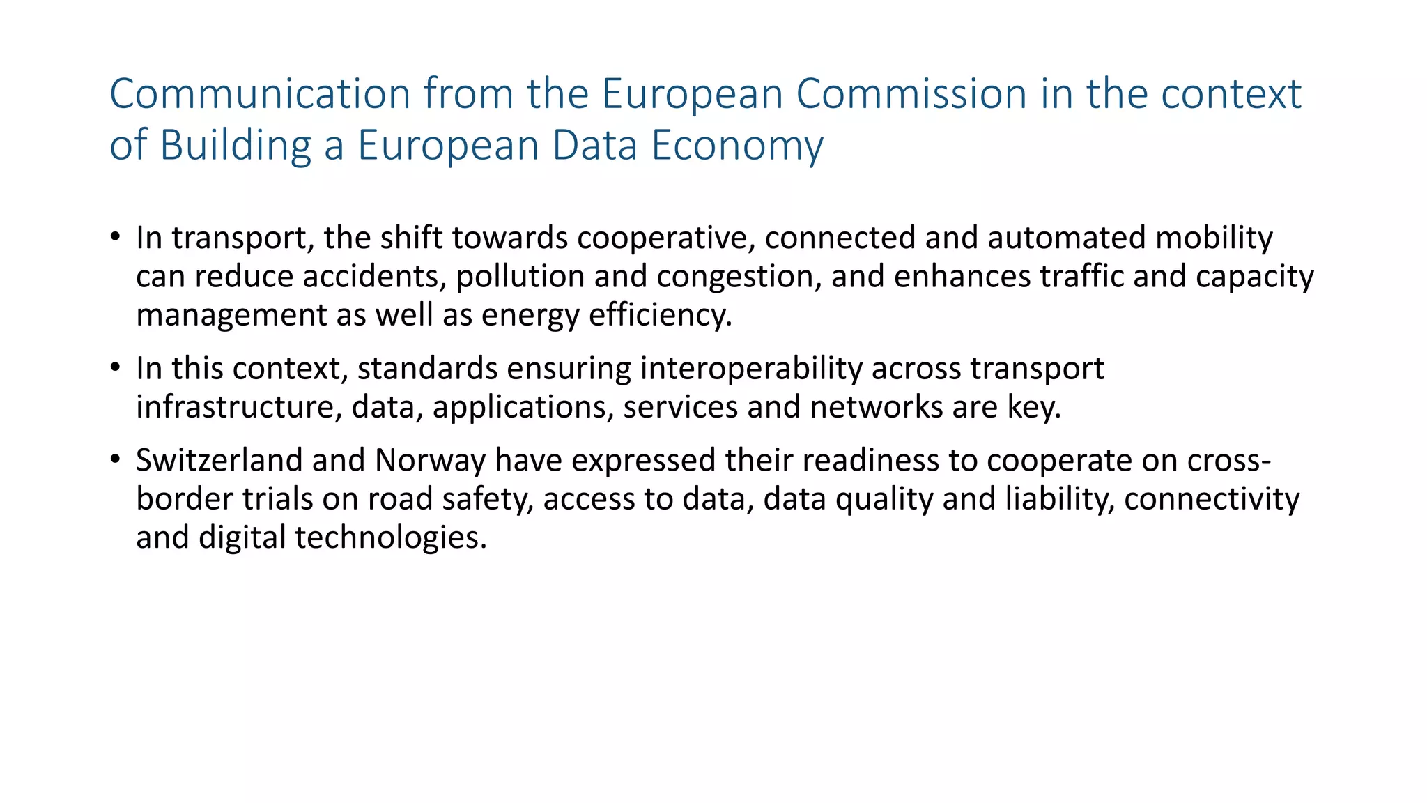 Communication from the European Commission in the context
of Building a European Data Economy
• In transport, the shift towards cooperative, connected and automated mobility
can reduce accidents, pollution and congestion, and enhances traffic and capacity
management as well as energy efficiency.
• In this context, standards ensuring interoperability across transport
infrastructure, data, applications, services and networks are key.
• Switzerland and Norway have expressed their readiness to cooperate on cross-
border trials on road safety, access to data, data quality and liability, connectivity
and digital technologies.
 