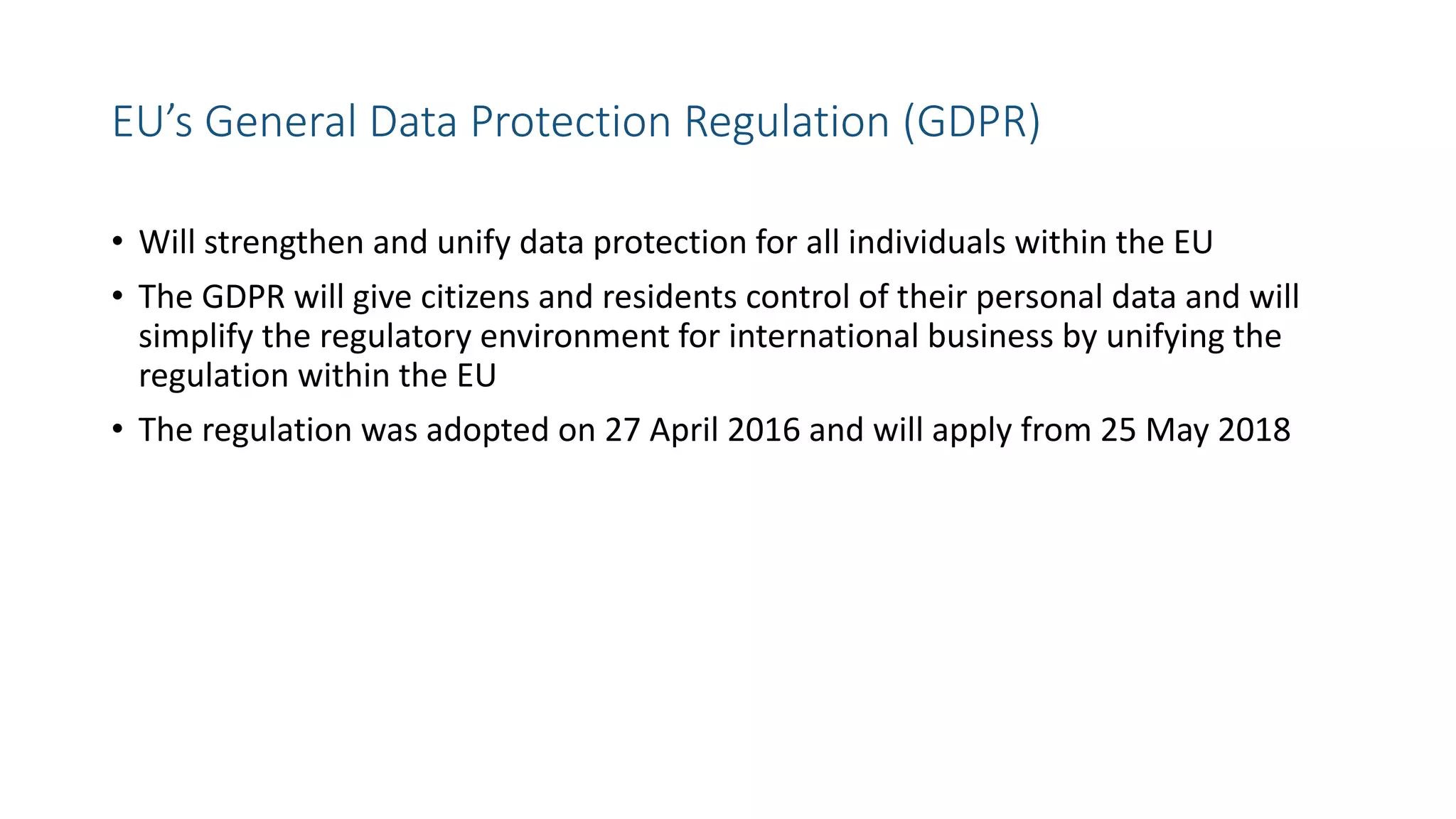 EU’s General Data Protection Regulation (GDPR)
• Will strengthen and unify data protection for all individuals within the EU
• The GDPR will give citizens and residents control of their personal data and will
simplify the regulatory environment for international business by unifying the
regulation within the EU
• The regulation was adopted on 27 April 2016 and will apply from 25 May 2018
 