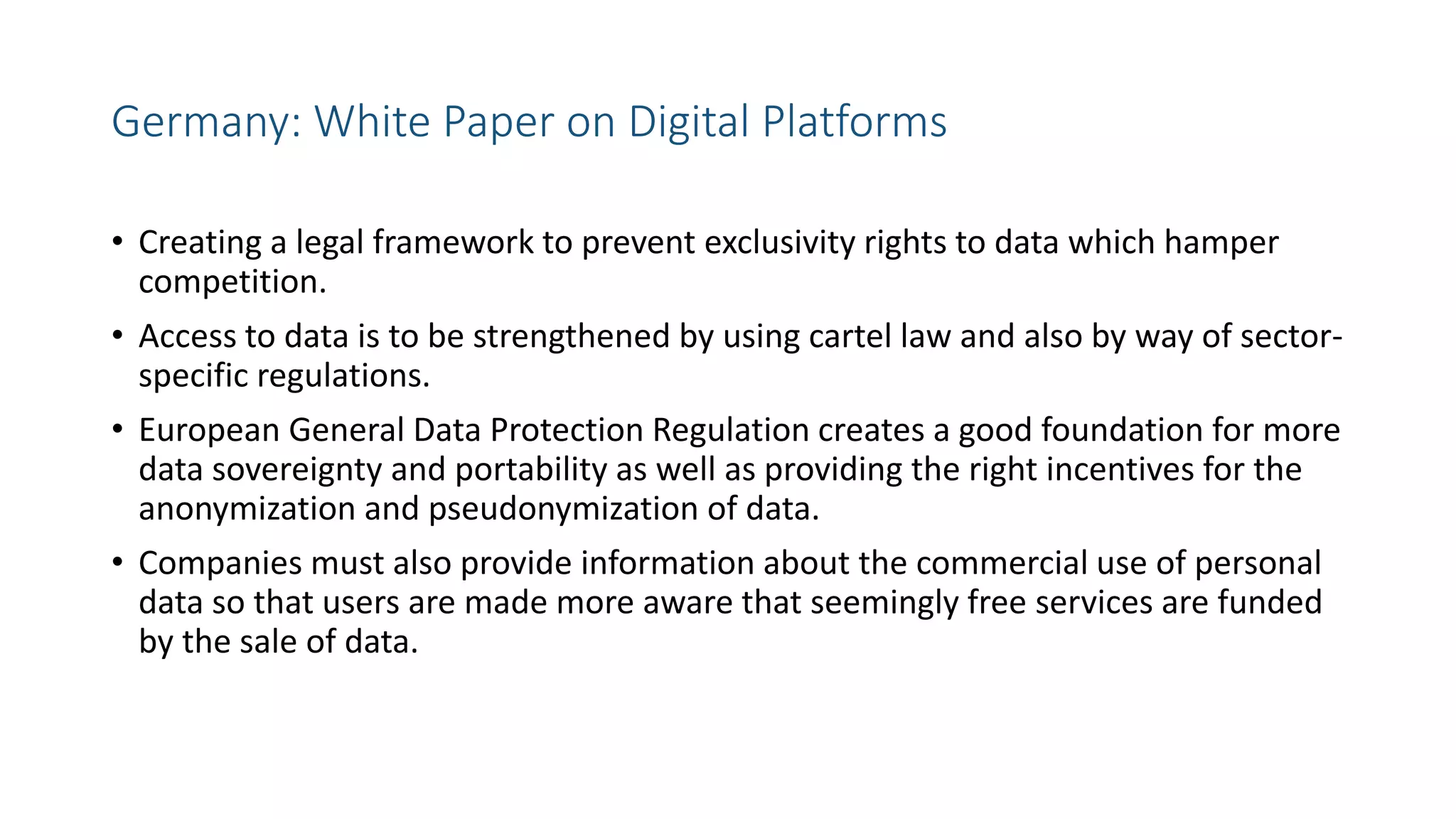 Germany: White Paper on Digital Platforms
• Creating a legal framework to prevent exclusivity rights to data which hamper
competition.
• Access to data is to be strengthened by using cartel law and also by way of sector-
specific regulations.
• European General Data Protection Regulation creates a good foundation for more
data sovereignty and portability as well as providing the right incentives for the
anonymization and pseudonymization of data.
• Companies must also provide information about the commercial use of personal
data so that users are made more aware that seemingly free services are funded
by the sale of data.
 