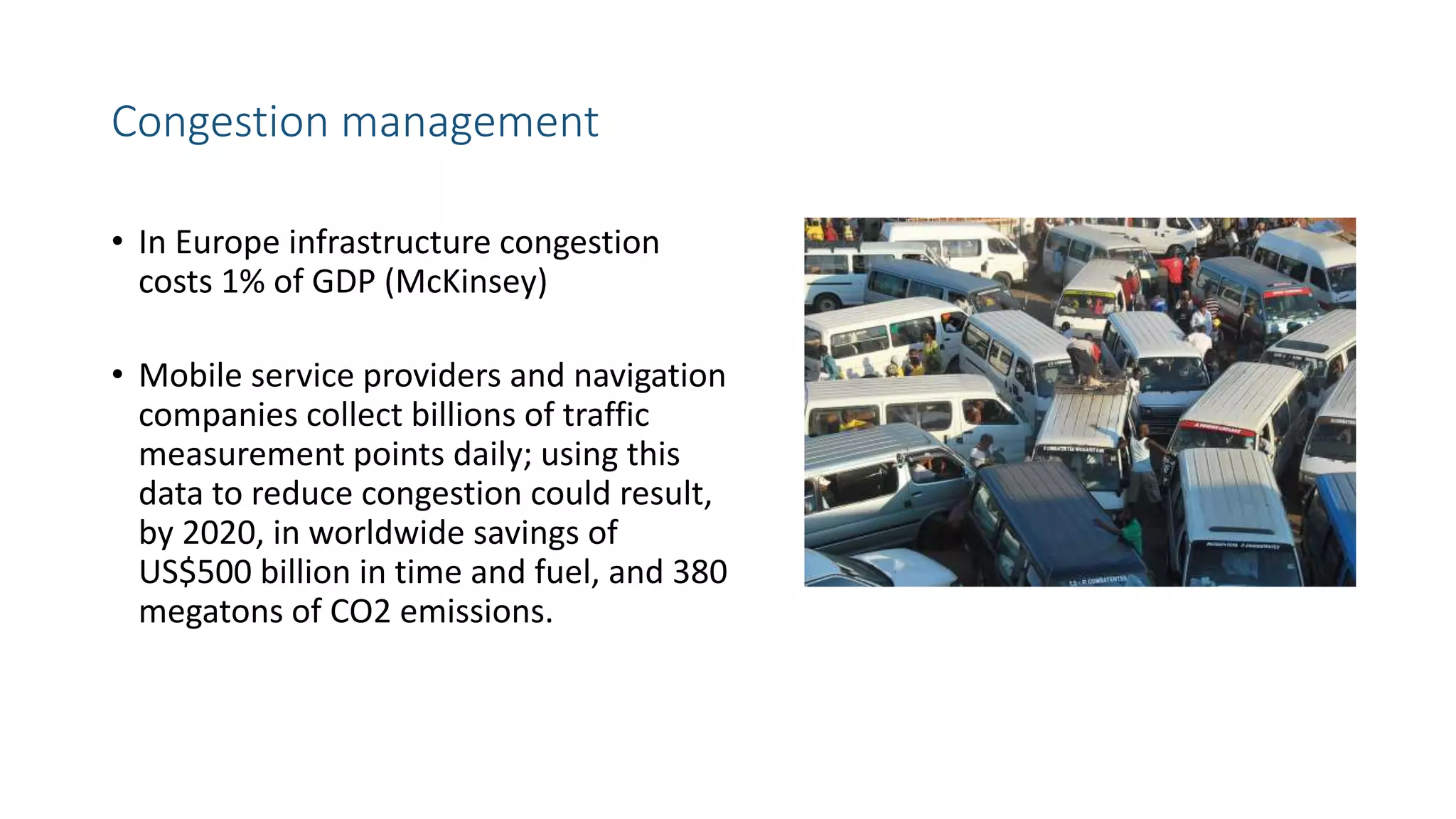 Congestion management
• In Europe infrastructure congestion
costs 1% of GDP (McKinsey)
• Mobile service providers and navigation
companies collect billions of traffic
measurement points daily; using this
data to reduce congestion could result,
by 2020, in worldwide savings of
US$500 billion in time and fuel, and 380
megatons of CO2 emissions.
 
