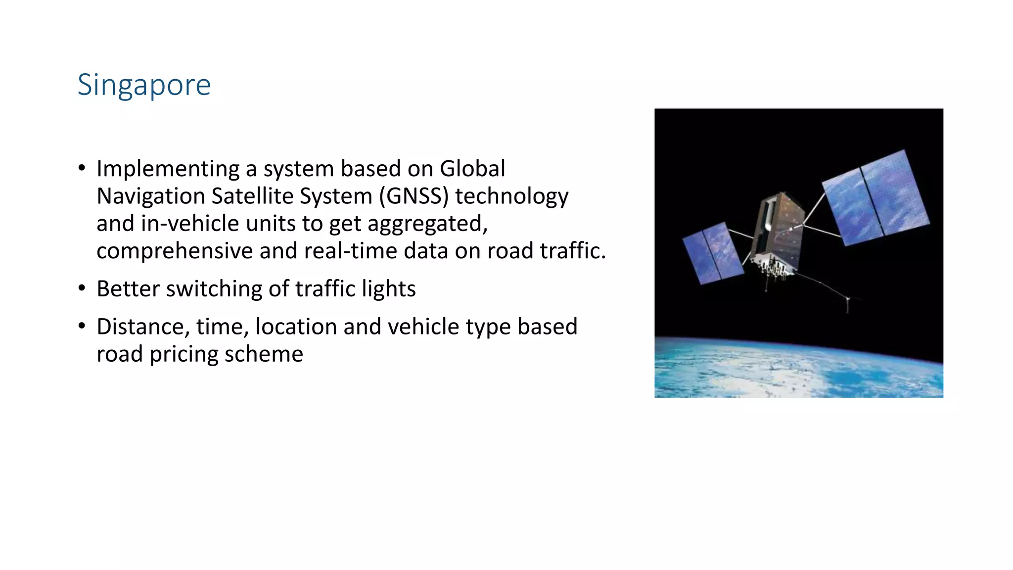 Singapore
• Implementing a system based on Global
Navigation Satellite System (GNSS) technology
and in-vehicle units to get aggregated,
comprehensive and real-time data on road traffic.
• Better switching of traffic lights
• Distance, time, location and vehicle type based
road pricing scheme
 