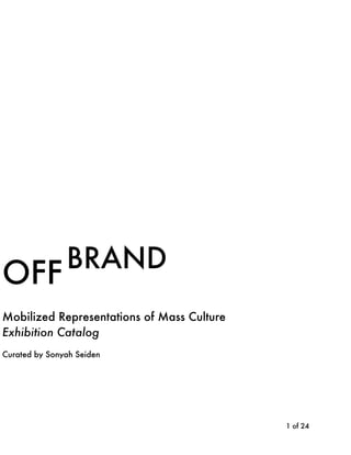 !
!
!
!
!
!
!
!
!
!
!
!
!
!
!
!
!
!
!
!
!
!
!
!
! of !1 24
BRAND
Mobilized Representations of Mass Culture
Exhibition Catalog
Curated by Sonyah Seiden
OFF
 