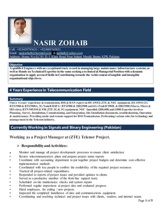 Page 1 of 5
NASIR ZOHAIB
Cell: +923459793633 / +923005765851
Email: nasirzohaib@hotmail.com & nzohaib@yahoo.com
Address: House N.o LC/81 D. I. Khan Road Near Salami Masjid Bannu KPK Pakistan
Objective
A qualified Engineer with an exceptional track record in managing large maintenance infrastructure systems,as
well as Hands on Technical Expertise in the same seeking a technical &Managerial Position with a dynamic
organization to apply accrued Skills in Contributing towards the Achievement oftangible and intangible
organizational objectives.
4 Years Experience in Telecommunication Field
Summary
I have 4 years’ experience as transmission, BSS & RAN expert on HUAWEI,ZTE & NEC equipment,HUAWEI2G
BTS3900 & BTS3900A, 3G NodeBHSPA+ BTS3900 & DBS3900 and4G eNodeB3900L& DBS3900 (Macro,Micro &
IBS sites),RTN905,910 & 950,ZTE 2G & 3G equipment,NEC Ipasolink i200,i400.and i1000.Expertise involves
Planning, Survey, Installation,Commissioning,and Integration,Site Installation documents,troubleshooting, Operation
& maintenance. Providing onsite and remote supportfor BSS/Transmission. Performing various roles for technology and
managementin the Telecom industry.
CurrentlyWorking in Signals and Binary Engineering (Pakistan)
Working as a ProjectManager at (ZTE) Telenor Project.
 ResponsibilityandActivities:-
. Monitor and manage all project development processes to ensure client satisfaction
• Review telecommunication plans and prepare project status reports
• Coordinate with accounting department to put together project budgets and determine cost-effective
implementation methods
• Coordinated with key people to confirm the availability of the required project resources
• Tracked all project-related expenditures.
• Responded to reports of project issues and provided updates to clients.
• Served as a productive member of the front-line support team.
• Scheduled on-site maintenance checks and system repairs
• Performed regular inspections at project sites and evaluated progress.
• Hired employees, for exiting / new projects.
• Inspected the completed installation of sites and communications equipment.
• Coordinating and resolving technical and project issues with clients, vendors, and internal teams.
 