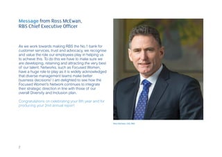 As we work towards making RBS the No.1 bank for
customer services, trust and advocacy, we recognise
and value the role our employees play in helping us
to achieve this. To do this we have to make sure we
are developing, retaining and attracting the very best
of our talent. Networks, such as Focused Women,
have a huge role to play as it is widely acknowledged
that diverse management teams make better
business decisions! I am delighted to see how the
Focused Women’s Network continues to integrate
their strategic direction in line with those of our
overall Diversity and Inclusion plan.
Congratulations on celebrating your 8th year and for
producing your 2nd annual report
Message from Ross McEwan,
RBS Chief Executive Officer
Ross McEwan, CEO, RBS
2
 