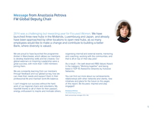 Message from Anastasia Petrova
FW Global Deputy Chair
2014 was a challenging but rewarding year for Focused Women. We have
launched three new hubs in the Midlands, Luxembourg and Japan, and already
have been approached by other locations to open new hubs, as so many
employees would like to make a change and contribute to building a better
Bank, where diversity is valued.
We are proud to have launched the programme
Amber in Manchester, which allows our members
to develop leadership skills and be creative. Our
global webinars on Inspiring Leadership were a
great success, with more than 1,000 members
joining them.
We are constantly learning from our members
through feedback and our global survey, how we
can meet their needs and support them in their
professional life and maintain work-life balance.
I can’t imagine our success without the hard
work of our regional chairs and volunteers. My
heartfelt thanks to all of them for their passion,
energy, enthusiasm to inspire and motivate others,
organising internal and external events, mentoring
and coaching, working with the communities, and
that is all on top of their day jobs!
As a result – the well deserved RBS Values Award
in the category “Working together” and being
listed in TOP 40 Awesome networks by Inclusive
Networks.
You can find out more about our achievements,
relationships with other networks and clients, new
initiatives and plans for the future on the pages
of this report. Be focused, inspired and stay
engaged!
Anastasia Petrova
FW Global Deputy Chair,
Bank partnerships manager, GTS, CIB
5
 