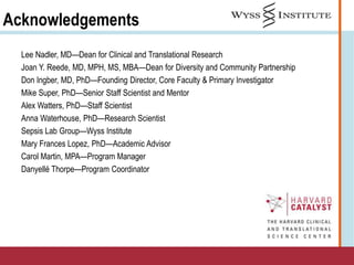 Acknowledgements
Lee Nadler, MD—Dean for Clinical and Translational Research
Joan Y. Reede, MD, MPH, MS, MBA—Dean for Diversity and Community Partnership
Don Ingber, MD, PhD—Founding Director, Core Faculty & Primary Investigator
Mike Super, PhD—Senior Staff Scientist and Mentor
Alex Watters, PhD—Staff Scientist
Anna Waterhouse, PhD—Research Scientist
Sepsis Lab Group—Wyss Institute
Mary Frances Lopez, PhD—Academic Advisor
Carol Martin, MPA—Program Manager
Danyellé Thorpe—Program Coordinator
 