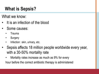 What is Sepsis?
What we know:
• It is an infection of the blood
• Some causes:
• Trauma
• Surgery
• Infection: skin, urinary, etc.
• Sepsis affects 18 million people worldwide every year,
with a 30-50% mortality rate
• Mortality rates increase as much as 9% for every
hour before the correct antibiotic therapy is administered
 