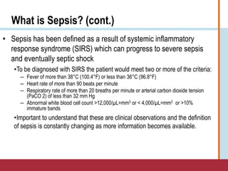 What is Sepsis? (cont.)
• Sepsis has been defined as a result of systemic inflammatory
response syndrome (SIRS) which can progress to severe sepsis
and eventually septic shock
•To be diagnosed with SIRS the patient would meet two or more of the criteria:
― Fever of more than 38°C (100.4°F) or less than 36°C (96.8°F)
― Heart rate of more than 90 beats per minute
― Respiratory rate of more than 20 breaths per minute or arterial carbon dioxide tension
(PaCO 2) of less than 32 mm Hg
― Abnormal white blood cell count >12,000/µL=mm3 or < 4,000/µL=mm3 or >10%
immature bands
•Important to understand that these are clinical observations and the definition
of sepsis is constantly changing as more information becomes available.
 