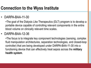 Connection to the Wyss Institute
• DARPA-BAA-11-30
•The goal of the Dialysis Like Therapeutics (DLT) program is to develop a
portable device capable of controlling relevant components in the entire
blood volume on clinically relevant time scales.
• DARPA-BAA-12-36
•The focus is to integrate key component technologies (sensing, complex
fluid manipulation architectures, separation technologies, and closed-loop
controller) that are being developed under DARPA-BAA-11-30 into a
functioning device that can effectively treat sepsis across the military
health system.
 
