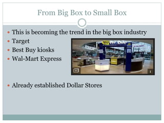 From Big Box to Small Box
 This is becoming the trend in the big box industry
 Target
 Best Buy kiosks
 Wal-Mart Express
 Already established Dollar Stores
 