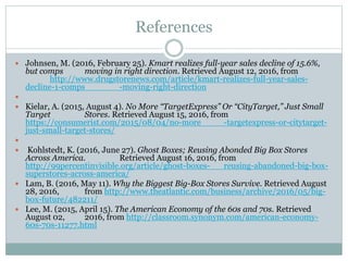 References
 Johnsen, M. (2016, February 25). Kmart realizes full-year sales decline of 15.6%,
but comps moving in right direction. Retrieved August 12, 2016, from
http://www.drugstorenews.com/article/kmart-realizes-full-year-sales-
decline-1-comps -moving-right-direction

 Kielar, A. (2015, August 4). No More “TargetExpress” Or “CityTarget,” Just Small
Target Stores. Retrieved August 15, 2016, from
https://consumerist.com/2015/08/04/no-more -targetexpress-or-citytarget-
just-small-target-stores/

 Kohlstedt, K. (2016, June 27). Ghost Boxes; Reusing Abonded Big Box Stores
Across America. Retrieved August 16, 2016, from
http://99percentinvisible.org/article/ghost-boxes- reusing-abandoned-big-box-
superstores-across-america/
 Lam, B. (2016, May 11). Why the Biggest Big-Box Stores Survive. Retrieved August
28, 2016, from http://www.theatlantic.com/business/archive/2016/05/big-
box-future/482211/
 Lee, M. (2015, April 15). The American Economy of the 60s and 70s. Retrieved
August 02, 2016, from http://classroom.synonym.com/american-economy-
60s-70s-11277.html
 