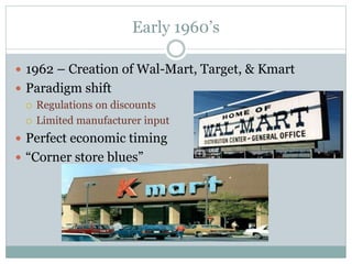Early 1960’s
 1962 – Creation of Wal-Mart, Target, & Kmart
 Paradigm shift
 Regulations on discounts
 Limited manufacturer input
 Perfect economic timing
 “Corner store blues”
 