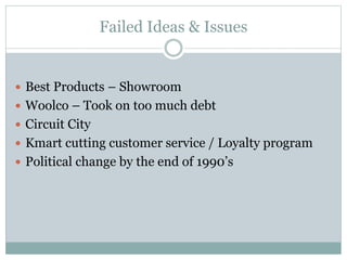 Failed Ideas & Issues
 Best Products – Showroom
 Woolco – Took on too much debt
 Circuit City
 Kmart cutting customer service / Loyalty program
 Political change by the end of 1990’s
 