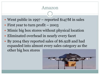 Amazon
 Went public in 1997 – reported $147M in sales
 First year to turn profit – 2003
 Mimic big box stores without physical location
 Eliminated overhead in nearly every facet
 By 2004 they reported sales of $6.92B and had
expanded into almost every sales category as the
other big box stores
 
