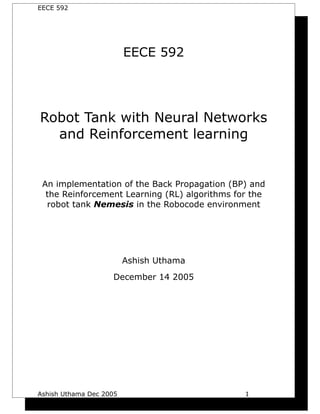 EECE 592




                         EECE 592




Robot Tank with Neural Networks
  and Reinforcement learning


 An implementation of the Back Propagation (BP) and
  the Reinforcement Learning (RL) algorithms for the
  robot tank Nemesis in the Robocode environment




                         Ashish Uthama
                    December 14 2005




Ashish Uthama Dec 2005                         1
 
