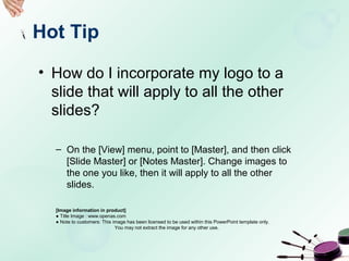 Hot Tip
• How do I incorporate my logo to a
slide that will apply to all the other
slides?
– On the [View] menu, point to [Master], and then click
[Slide Master] or [Notes Master]. Change images to
the one you like, then it will apply to all the other
slides.
[Image information in product]
● Title Image : www.openas.com
● Note to customers: This image has been licensed to be used within this PowerPoint template only.
You may not extract the image for any other use.
 