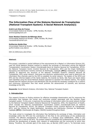 RECIIS – R. Eletr. de Com. Inf. Inov. Saúde. Rio de Janeiro, v.6, n.2, Jun., 2012
[www.reciis.icict.fiocruz.br] e-ISSN 1981-6278
* Research in Progress
The Information Flow of the Sistema Nacional de Transplantes
(National Transplant System): A Social Network Analysis[i]
André Luiz Dias de França
Universidade Federal da Paraíba - UFPB, Paraíba, PB, Brazil
andreluizjpb@gmail.com
Isaac Newton Cesarino da Nóbrega Alves
Universidade Estadual da Paraíba - UEPB, Paraíba, PB, Brazil
maxsteelbr@hotmail.com
Guilherme Ataíde Dias
Universidade Federal da Paraíba - UFPB, Paraíba, PB, Brazil
guilherme@dci.ccsa.ufpb.br
DOI:10.3395/reciis.v6i2.572en
Abstract:
This project, submitted in partial fulfilment of the requirements for a Master's in Information Science (IS),
uses the Social Network Analysis method to analyse the exchange of information among the National
Transplantation Coordination System (Coordenação-Geral do Sistema Nacional de Transplantes; NTCS),
the National Transplant Centre (Central Nacional de Transplantes; NTC) and the Organ Notification,
Harvesting and Distribution Centres (Centrais de Notificação, Captação [MT1] e Distribuição de Órgãos;
CNCDO) to determine the structure of the National Transplant System’s (Sistema Nacional de
Transplantes; NTS) social network. Interviews and electronic questionnaires were used to determine the
information flow channels used by the NTS to establish its social network. The leaders of the NTCS and
NTS and the informal leaders of the Santa Catarina, Rio Grande do Norte, São Paulo and Ceará states
were identified using the Social Network Analysis approach to ascertain the relevant metrics. The results
showed that the network structure and distribution did not provide the necessary conditions for a uniform
and continuous information flow that would promote the advancement of scientific and technical
knowledge at the NTS.
Keywords: Social Network Analysis, information flow, National Transplant System
1. Introduction
This research focuses on finding solutions for effective knowledge dissemination and for improving the
information flow between the human and nonhuman entities associated with the Brazilian organ
transplant system. To this end, it examines the exchange of information within the social network formed
by the National Transplant System (Sistema Nacional de Transplantes; NTS); the Department of Health,
which includes the National Transplantation Coordination System (Coordenação-Geral do Sistema
Nacional de Transplantes; NTCS); the National Transplant Centre (Central Nacional de Transplantes;
NTC); and the Centres for Organ Notification, Harvesting and Distribution (Centrais de Notificação,
Captação [MT2] e Distribuição de Órgãos; CNCDO) located throughout Brazil.
This study aimed to investigate the information flow facilitating the exchange of data, information and
knowledge within the NTS and the contribution of this flow to the performance of the professionals
involved. The efficient management of information is a strategic issue (SARACEVIC, 1995) in any
organisation and is vital for the NTS. The present research considered the fundamental social actions that
promote the development of people, their network of relationships and the community to which they
belong. Therefore, the ultimate goal of this study was, as Barreto (2007) puts it, "to illuminate every
 