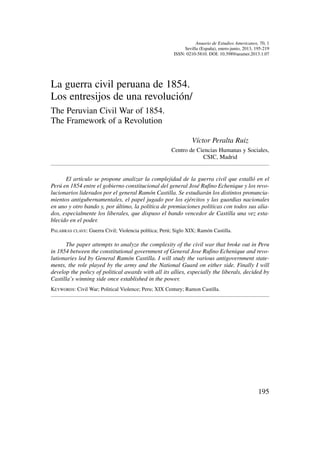 Anuario de Estudios Americanos, 70, 1
Sevilla (España), enero-junio, 2013, 195-219
ISSN: 0210-5810. DOI: 10.3989/aeamer.2013.1.07
La guerra civil peruana de 1854.
Los entresijos de una revolución/
The Peruvian Civil War of 1854.
The Framework of a Revolution
Víctor Peralta Ruiz
Centro de Ciencias Humanas y Sociales,
CSIC, Madrid
El artículo se propone analizar la complejidad de la guerra civil que estalló en el
Perú en 1854 entre el gobierno constitucional del general José Rufino Echenique y los revo-
lucionarios liderados por el general Ramón Castilla. Se estudiarán los distintos pronuncia-
mientos antigubernamentales, el papel jugado por los ejércitos y las guardias nacionales
en uno y otro bando y, por último, la política de premiaciones políticas con todos sus alia-
dos, especialmente los liberales, que dispuso el bando vencedor de Castilla una vez esta-
blecido en el poder.
PALABRAS CLAVE: Guerra Civil; Violencia política; Perú; Siglo XIX; Ramón Castilla.
The paper attempts to analyze the complexity of the civil war that broke out in Peru
in 1854 between the constitutional government of General Jose Rufino Echenique and revo-
lutionaries led by General Ramón Castilla. I will study the various antigovernment state-
ments, the role played by the army and the National Guard on either side. Finally I will
develop the policy of political awards with all its allies, especially the liberals, decided by
Castilla’s winning side once established in the power.
KEYWORDS: Civil War; Political Violence; Peru; XIX Century; Ramon Castilla.
195
 