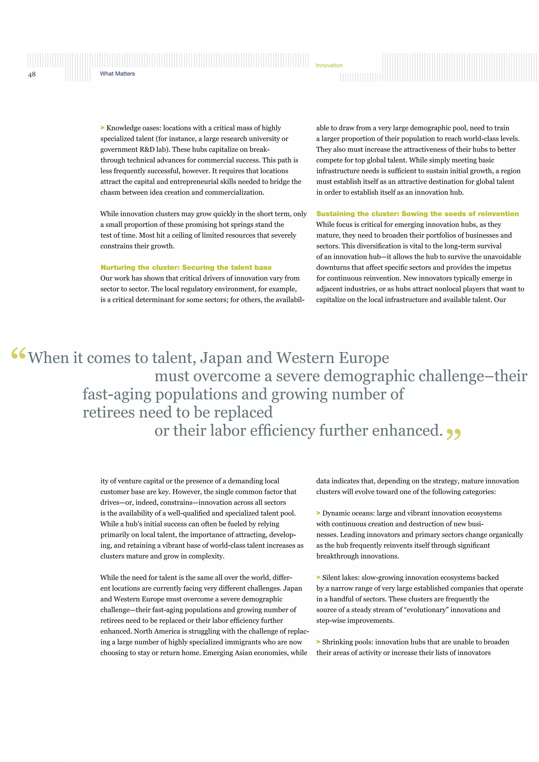 What Matters48
Innovation
> Knowledge oases: locations with a critical mass of highly
specialized talent (for instance, a large research university or
government R&D lab). These hubs capitalize on break-
through technical advances for commercial success. This path is
less frequently successful, however. It requires that locations
attract the capital and entrepreneurial skills needed to bridge the
chasm between idea creation and commercialization.
While innovation clusters may grow quickly in the short term, only
a small proportion of these promising hot springs stand the
test of time. Most hit a ceiling of limited resources that severely
constrains their growth.
Nurturing the cluster: Securing the talent base
Our work has shown that critical drivers of innovation vary from
sector to sector. The local regulatory environment, for example,
is a critical determinant for some sectors; for others, the availabil-
able to draw from a very large demographic pool, need to train
a larger proportion of their population to reach world-class levels.
They also must increase the attractiveness of their hubs to better
compete for top global talent. While simply meeting basic
infrastructure needs is sufﬁcient to sustain initial growth, a region
must establish itself as an attractive destination for global talent
in order to establish itself as an innovation hub.
Sustaining the cluster: Sowing the seeds of reinvention
While focus is critical for emerging innovation hubs, as they
mature, they need to broaden their portfolios of businesses and
sectors. This diversiﬁcation is vital to the long-term survival
of an innovation hub—it allows the hub to survive the unavoidable
downturns that affect speciﬁc sectors and provides the impetus
for continuous reinvention. New innovators typically emerge in
adjacent industries, or as hubs attract nonlocal players that want to
capitalize on the local infrastructure and available talent. Our
When it comes to talent, Japan and Western Europe
must overcome a severe demographic challenge–their
fast-aging populations and growing number of
retirees need to be replaced
or their labor efﬁciency further enhanced.
“
”
ity of venture capital or the presence of a demanding local
customer base are key. However, the single common factor that
drives—or, indeed, constrains—innovation across all sectors
is the availability of a well-qualiﬁed and specialized talent pool.
While a hub’s initial success can often be fueled by relying
primarily on local talent, the importance of attracting, develop-
ing, and retaining a vibrant base of world-class talent increases as
clusters mature and grow in complexity.
While the need for talent is the same all over the world, differ-
ent locations are currently facing very different challenges. Japan
and Western Europe must overcome a severe demographic
challenge—their fast-aging populations and growing number of
retirees need to be replaced or their labor efﬁciency further
enhanced. North America is struggling with the challenge of replac-
ing a large number of highly specialized immigrants who are now
choosing to stay or return home. Emerging Asian economies, while
data indicates that, depending on the strategy, mature innovation
clusters will evolve toward one of the following categories:
> Dynamic oceans: large and vibrant innovation ecosystems
with continuous creation and destruction of new busi-
nesses. Leading innovators and primary sectors change organically
as the hub frequently reinvents itself through signiﬁcant
breakthrough innovations.
> Silent lakes: slow-growing innovation ecosystems backed
by a narrow range of very large established companies that operate
in a handful of sectors. These clusters are frequently the
source of a steady stream of “evolutionary” innovations and
step-wise improvements.
> Shrinking pools: innovation hubs that are unable to broaden
their areas of activity or increase their lists of innovators
 