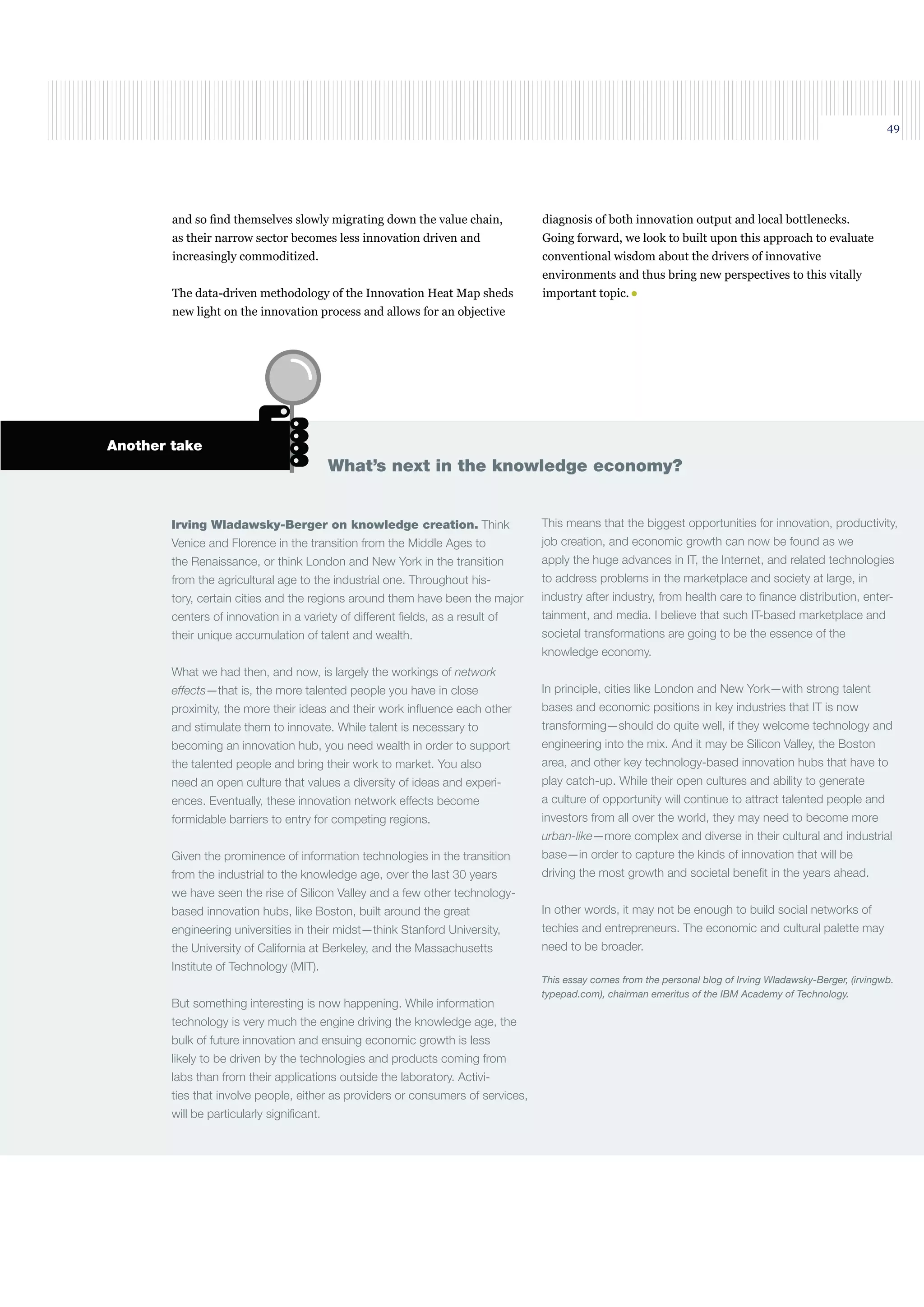 49
Irving Wladawsky-Berger on knowledge creation. Think
Venice and Florence in the transition from the Middle Ages to
the Renaissance, or think London and New York in the transition
from the agricultural age to the industrial one. Throughout his-
tory, certain cities and the regions around them have been the major
centers of innovation in a variety of different ﬁelds, as a result of
their unique accumulation of talent and wealth.
What we had then, and now, is largely the workings of network
effects—that is, the more talented people you have in close
proximity, the more their ideas and their work inﬂuence each other
and stimulate them to innovate. While talent is necessary to
becoming an innovation hub, you need wealth in order to support
the talented people and bring their work to market. You also
need an open culture that values a diversity of ideas and experi-
ences. Eventually, these innovation network effects become
formidable barriers to entry for competing regions.
Given the prominence of information technologies in the transition
from the industrial to the knowledge age, over the last 30 years
we have seen the rise of Silicon Valley and a few other technology-
based innovation hubs, like Boston, built around the great
engineering universities in their midst—think Stanford University,
the University of California at Berkeley, and the Massachusetts
Institute of Technology (MIT).
But something interesting is now happening. While information
technology is very much the engine driving the knowledge age, the
bulk of future innovation and ensuing economic growth is less
likely to be driven by the technologies and products coming from
labs than from their applications outside the laboratory. Activi-
ties that involve people, either as providers or consumers of services,
will be particularly signiﬁcant.
What’s next in the knowledge economy?
Another take
This means that the biggest opportunities for innovation, productivity,
job creation, and economic growth can now be found as we
apply the huge advances in IT, the Internet, and related technologies
to address problems in the marketplace and society at large, in
industry after industry, from health care to ﬁnance distribution, enter-
tainment, and media. I believe that such IT-based marketplace and
societal transformations are going to be the essence of the
knowledge economy.
In principle, cities like London and New York—with strong talent
bases and economic positions in key industries that IT is now
transforming—should do quite well, if they welcome technology and
engineering into the mix. And it may be Silicon Valley, the Boston
area, and other key technology-based innovation hubs that have to
play catch-up. While their open cultures and ability to generate
a culture of opportunity will continue to attract talented people and
investors from all over the world, they may need to become more
urban-like—more complex and diverse in their cultural and industrial
base—in order to capture the kinds of innovation that will be
driving the most growth and societal beneﬁt in the years ahead.
In other words, it may not be enough to build social networks of
techies and entrepreneurs. The economic and cultural palette may
need to be broader.
This essay comes from the personal blog of Irving Wladawsky-Berger, (irvingwb.
typepad.com), chairman emeritus of the IBM Academy of Technology.
and so ﬁnd themselves slowly migrating down the value chain,
as their narrow sector becomes less innovation driven and
increasingly commoditized.
The data-driven methodology of the Innovation Heat Map sheds
new light on the innovation process and allows for an objective
diagnosis of both innovation output and local bottlenecks.
Going forward, we look to built upon this approach to evaluate
conventional wisdom about the drivers of innovative
environments and thus bring new perspectives to this vitally
important topic.
 