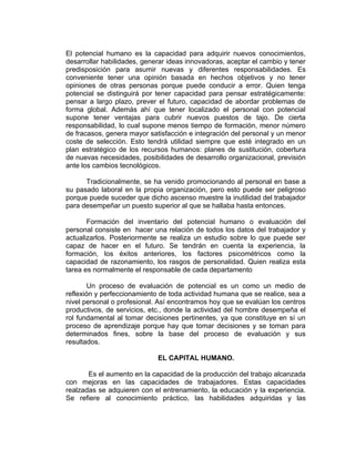 El potencial humano es la capacidad para adquirir nuevos conocimientos,
desarrollar habilidades, generar ideas innovadoras, aceptar el cambio y tener
predisposición para asumir nuevas y diferentes responsabilidades. Es
conveniente tener una opinión basada en hechos objetivos y no tener
opiniones de otras personas porque puede conducir a error. Quien tenga
potencial se distinguirá por tener capacidad para pensar estratégicamente:
pensar a largo plazo, prever el futuro, capacidad de abordar problemas de
forma global. Además ahí que tener localizado el personal con potencial
supone tener ventajas para cubrir nuevos puestos de tajo. De cierta
responsabilidad, lo cual supone menos tiempo de formación, menor número
de fracasos, genera mayor satisfacción e integración del personal y un menor
coste de selección. Esto tendrá utilidad siempre que esté integrado en un
plan estratégico de los recursos humanos: planes de sustitución, cobertura
de nuevas necesidades, posibilidades de desarrollo organizacional, previsión
ante los cambios tecnológicos.

      Tradicionalmente, se ha venido promocionando al personal en base a
su pasado laboral en la propia organización, pero esto puede ser peligroso
porque puede suceder que dicho ascenso muestre la inutilidad del trabajador
para desempeñar un puesto superior al que se hallaba hasta entonces.

       Formación del inventario del potencial humano o evaluación del
personal consiste en hacer una relación de todos los datos del trabajador y
actualizarlos. Posteriormente se realiza un estudio sobre lo que puede ser
capaz de hacer en el futuro. Se tendrán en cuenta la experiencia, la
formación, los éxitos anteriores, los factores psicométricos como la
capacidad de razonamiento, los rasgos de personalidad. Quien realiza esta
tarea es normalmente el responsable de cada departamento

        Un proceso de evaluación de potencial es un como un medio de
reflexión y perfeccionamiento de toda actividad humana que se realice, sea a
nivel personal o profesional. Así encontramos hoy que se evalúan los centros
productivos, de servicios, etc., donde la actividad del hombre desempeña el
rol fundamental al tomar decisiones pertinentes, ya que constituye en sí un
proceso de aprendizaje porque hay que tomar decisiones y se toman para
determinados fines, sobre la base del proceso de evaluación y sus
resultados.

                             EL CAPITAL HUMANO.

       Es el aumento en la capacidad de la producción del trabajo alcanzada
con mejoras en las capacidades de trabajadores. Estas capacidades
realzadas se adquieren con el entrenamiento, la educación y la experiencia.
Se refiere al conocimiento práctico, las habilidades adquiridas y las
 