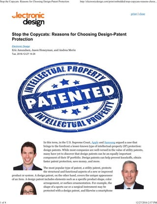 print | close
Electronic Design
Eric Amundsen, Jason Honeyman, and Andrea Merin
Tue, 2016-12-27 14:24
In this term, in the U.S. Supreme Court, Apple and Samsung argued a case that
brings to the forefront a lesser-known type of intellectual-property (IP) protection:
design patents. While most companies are well-versed in the value of utility patents,
many have yet to discover that design patents can be an equally important
component of their IP portfolio. Design patents can help prevent knockoffs, obtain
faster patent protection, save money, and more.
The most popular type of patent, a utility patent, protects
the structural and functional aspects of a new or improved
product or system. A design patent, on the other hand, covers the unique appearance
of an item. A design patent includes elements such as a specific product shape, color
arrangement, or surface ornamentation. For example, the
shape of a sports car or a surgical instrument may be
protected with a design patent, and likewise a smartphone
Stop the Copycats: Reasons for Choosing Design-Patent Protection http://electronicdesign.com/print/embedded/stop-copycats-reasons-choos...
1 of 4 12/27/2016 2:57 PM
 