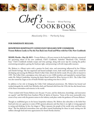 Absolutely Chic • Perfectly Easy
COOK BOOK
Chef’s
Yvonne Rober ts
Recipes • Wine Pairing
FOR IMMEDIATE RELEASE:
RENOWNED HOSPITALITY CONSULTANT RELEASES NEW COOKBOOK
Yvonne Roberts Looks to Put the Fun Back into Food and Wine with her Chic New Cookbook
MIAMI, Florida – May 28, 2015 – Yvonne Roberts, a 20-year veteran in the hospitality industry, announced
the upcoming release of her new cookbook, Chef’s Cookbook. Subtitled “Absolutely Chic, Perfectly
Easy,” Chef’s Cookbook includes recipes and wine pairings, along with secret tips for creating the perfect
entertaining atmosphere, getting the food just right, and presenting it all with impeccable manners.
Ms. Roberts is a Miami native with a passion for food, wine, and entertaining influenced by her Chilean
and Danish heritage. She has organized and hosted multiple events, both small and large, and is noted for
developing and starting the Biltmore Hotel’s Cellar Club, which she led for nearly 20 years after its launch in
1995. The Cellar Club, a prestigious wine club, grew to over 2,000 members and expanded to national fame
under Ms. Robert’s leadership, winning the James Beard Award for Wine Services in 2011. The Cellar Club
was also named by Zagat as one of South Florida’s top-ranking wine lists in 2012.
In addition to her role in bringing the Cellar Club widespread prominence, Ms. Roberts has hosted and
worked alongside the world’s best Michelin chefs and National chefs from the USA; she has also hosted some
of the finest winemakers and wineries in the world.
“I have worked with Yvonne Roberts over the past 19 years, and her dedication, knowledge, and innovation
are superb,” said Mel Dick from Southern Wine & Spirits of America. “Some of the most memorable wine
events of my career with the greatest names in the industry took place under the guidance of Yvonne Roberts.”
Though an established guru in the luxury hospitality industry, Ms. Roberts also subscribes to the belief that
food and wine are a gateway to some of life’s greatest pleasures and that there is no right or wrong approach
to eating and drinking. In fact, her slogan is “Water separates the people of the world; wine and food unite
them.” She has dedicated tremendous time and effort toward fundraising for those in need, raising over $6
million (through food and wine appreciation) for South Florida charities.
 