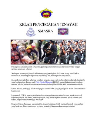 KELAB PENCEGAHAN JENAYAH
                                 SMASRA




Pencegahan jenayah adalah satu aspek penting dalam memastikan kawasan tempat tinggal
sentiasa aman dan selamat.

Walaupun menangani jenayah adalah tanggungjawab pihak berkuasa, orang ramai boleh
memainkan peranan penting dalam melindungi diri, keluarga dan masyarakat.

Jika anda menyaksikan sebarang kejadian jenayah, anda perlu melaporkannya kepada balai polis
yang berhampiran. Laman web Polis Diraja Malaysia (PDRM) menyediakan senarai nombor-
nombor telefon untuk memudahkan anda menghubungi balai-balai polis tempatan dan daerah.

Selain dari itu, anda juga boleh mengingati nombor 999 yang digunapakai dalam semua keadaan
kecemasan.

Laman web PDRM juga menyediakan beberapa panduan dan petua berguna untuk mencegah
kejadian jenayah. Di antara jenayah-jenayah yang dibincangkan termasuk pecah rumah, curi
kereta, keganasan rumahtangga dan ragut.

Program Rukun Tetangga yang ditadbir dengan baik juga boleh menjadi langkah pencegahan
yang berkesan dalam membasmi kegiatan jenayah di kawasan-kawasan perumahan.
 