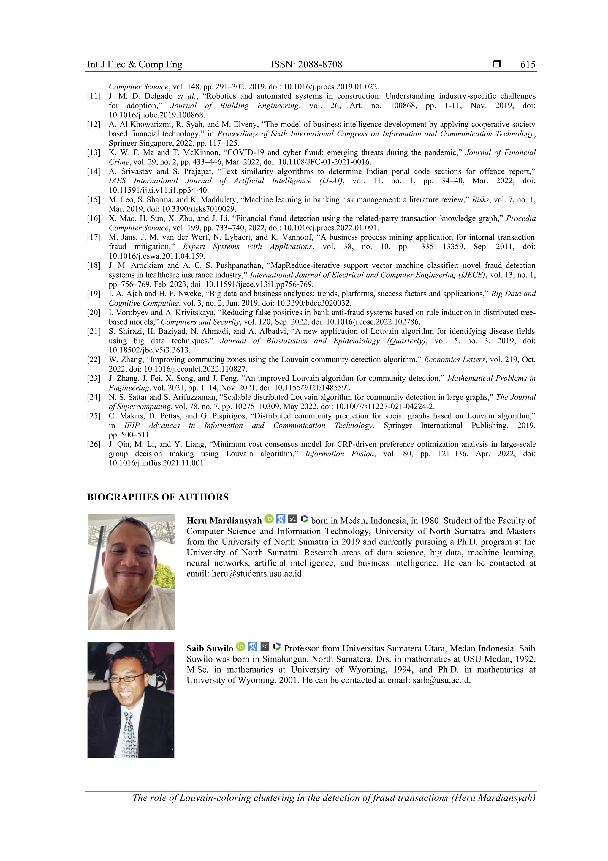 Int J Elec & Comp Eng ISSN: 2088-8708 
The role of Louvain-coloring clustering in the detection of fraud transactions (Heru Mardiansyah)
615
Computer Science, vol. 148, pp. 291–302, 2019, doi: 10.1016/j.procs.2019.01.022.
[11] J. M. D. Delgado et al., “Robotics and automated systems in construction: Understanding industry-specific challenges
for adoption,” Journal of Building Engineering, vol. 26, Art. no. 100868, pp. 1-11, Nov. 2019, doi:
10.1016/j.jobe.2019.100868.
[12] A. Al-Khowarizmi, R. Syah, and M. Elveny, “The model of business intelligence development by applying cooperative society
based financial technology,” in Proceedings of Sixth International Congress on Information and Communication Technology,
Springer Singapore, 2022, pp. 117–125.
[13] K. W. F. Ma and T. McKinnon, “COVID-19 and cyber fraud: emerging threats during the pandemic,” Journal of Financial
Crime, vol. 29, no. 2, pp. 433–446, Mar. 2022, doi: 10.1108/JFC-01-2021-0016.
[14] A. Srivastav and S. Prajapat, “Text similarity algorithms to determine Indian penal code sections for offence report,”
IAES International Journal of Artificial Intelligence (IJ-AI), vol. 11, no. 1, pp. 34–40, Mar. 2022, doi:
10.11591/ijai.v11.i1.pp34-40.
[15] M. Leo, S. Sharma, and K. Maddulety, “Machine learning in banking risk management: a literature review,” Risks, vol. 7, no. 1,
Mar. 2019, doi: 10.3390/risks7010029.
[16] X. Mao, H. Sun, X. Zhu, and J. Li, “Financial fraud detection using the related-party transaction knowledge graph,” Procedia
Computer Science, vol. 199, pp. 733–740, 2022, doi: 10.1016/j.procs.2022.01.091.
[17] M. Jans, J. M. van der Werf, N. Lybaert, and K. Vanhoof, “A business process mining application for internal transaction
fraud mitigation,” Expert Systems with Applications, vol. 38, no. 10, pp. 13351–13359, Sep. 2011, doi:
10.1016/j.eswa.2011.04.159.
[18] J. M. Arockiam and A. C. S. Pushpanathan, “MapReduce-iterative support vector machine classifier: novel fraud detection
systems in healthcare insurance industry,” International Journal of Electrical and Computer Engineering (IJECE), vol. 13, no. 1,
pp. 756–769, Feb. 2023, doi: 10.11591/ijece.v13i1.pp756-769.
[19] I. A. Ajah and H. F. Nweke, “Big data and business analytics: trends, platforms, success factors and applications,” Big Data and
Cognitive Computing, vol. 3, no. 2, Jun. 2019, doi: 10.3390/bdcc3020032.
[20] I. Vorobyev and A. Krivitskaya, “Reducing false positives in bank anti-fraud systems based on rule induction in distributed tree-
based models,” Computers and Security, vol. 120, Sep. 2022, doi: 10.1016/j.cose.2022.102786.
[21] S. Shirazi, H. Baziyad, N. Ahmadi, and A. Albadvi, “A new application of Louvain algorithm for identifying disease fields
using big data techniques,” Journal of Biostatistics and Epidemiology (Quarterly), vol. 5, no. 3, 2019, doi:
10.18502/jbe.v5i3.3613.
[22] W. Zhang, “Improving commuting zones using the Louvain community detection algorithm,” Economics Letters, vol. 219, Oct.
2022, doi: 10.1016/j.econlet.2022.110827.
[23] J. Zhang, J. Fei, X. Song, and J. Feng, “An improved Louvain algorithm for community detection,” Mathematical Problems in
Engineering, vol. 2021, pp. 1–14, Nov. 2021, doi: 10.1155/2021/1485592.
[24] N. S. Sattar and S. Arifuzzaman, “Scalable distributed Louvain algorithm for community detection in large graphs,” The Journal
of Supercomputing, vol. 78, no. 7, pp. 10275–10309, May 2022, doi: 10.1007/s11227-021-04224-2.
[25] C. Makris, D. Pettas, and G. Pispirigos, “Distributed community prediction for social graphs based on Louvain algorithm,”
in IFIP Advances in Information and Communication Technology, Springer International Publishing, 2019,
pp. 500–511.
[26] J. Qin, M. Li, and Y. Liang, “Minimum cost consensus model for CRP-driven preference optimization analysis in large-scale
group decision making using Louvain algorithm,” Information Fusion, vol. 80, pp. 121–136, Apr. 2022, doi:
10.1016/j.inffus.2021.11.001.
BIOGRAPHIES OF AUTHORS
Heru Mardiansyah born in Medan, Indonesia, in 1980. Student of the Faculty of
Computer Science and Information Technology, University of North Sumatra and Masters
from the University of North Sumatra in 2019 and currently pursuing a Ph.D. program at the
University of North Sumatra. Research areas of data science, big data, machine learning,
neural networks, artificial intelligence, and business intelligence. He can be contacted at
email: heru@students.usu.ac.id.
Saib Suwilo Professor from Universitas Sumatera Utara, Medan Indonesia. Saib
Suwilo was born in Simalungun, North Sumatera. Drs. in mathematics at USU Medan, 1992,
M.Sc. in mathematics at University of Wyoming, 1994, and Ph.D. in mathematics at
University of Wyoming, 2001. He can be contacted at email: saib@usu.ac.id.
 