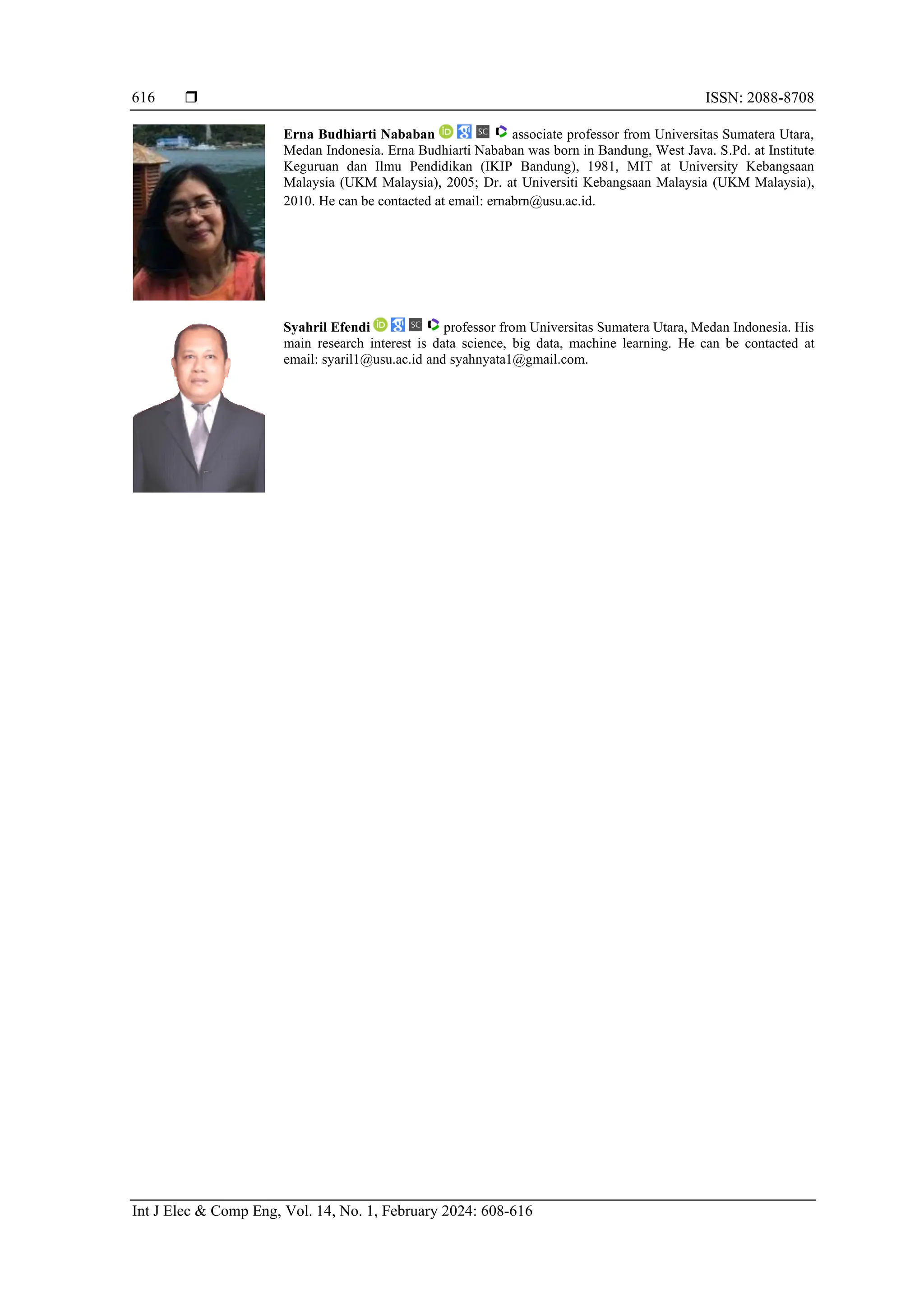  ISSN: 2088-8708
Int J Elec & Comp Eng, Vol. 14, No. 1, February 2024: 608-616
616
Erna Budhiarti Nababan associate professor from Universitas Sumatera Utara,
Medan Indonesia. Erna Budhiarti Nababan was born in Bandung, West Java. S.Pd. at Institute
Keguruan dan Ilmu Pendidikan (IKIP Bandung), 1981, MIT at University Kebangsaan
Malaysia (UKM Malaysia), 2005; Dr. at Universiti Kebangsaan Malaysia (UKM Malaysia),
2010. He can be contacted at email: ernabrn@usu.ac.id.
Syahril Efendi professor from Universitas Sumatera Utara, Medan Indonesia. His
main research interest is data science, big data, machine learning. He can be contacted at
email: syaril1@usu.ac.id and syahnyata1@gmail.com.
 