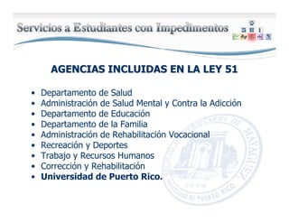 AGENCIAS INCLUIDAS EN LA LEY 51AGENCIAS INCLUIDAS EN LA LEY 51
• Departamento de Salud
• Administración de Salud Mental y Contra la Adicción
• Departamento de Educación
• Departamento de la Familia
• Administración de Rehabilitación Vocacional
• Recreación y Deportes
• Trabajo y Recursos Humanos
• Corrección y Rehabilitación
• Universidad de Puerto Rico.
 